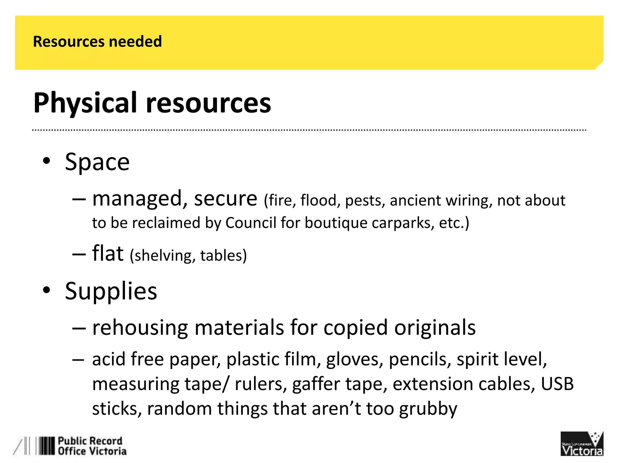 Resources needed 
Physical resources 
• Space 
– managed, secure (fire, flood, pests, ancient wiring, not about 
to be reclaimed by Council for boutique carparks, etc.) 
– flat (shelving, tables) 
• Supplies 
– rehousing materials for copied originals 
– acid free paper, plastic film, gloves, pencils, spirit level, 
measuring tape/ rulers, gaffer tape, extension cables, USB 
sticks, random things that aren’t too grubby 
 