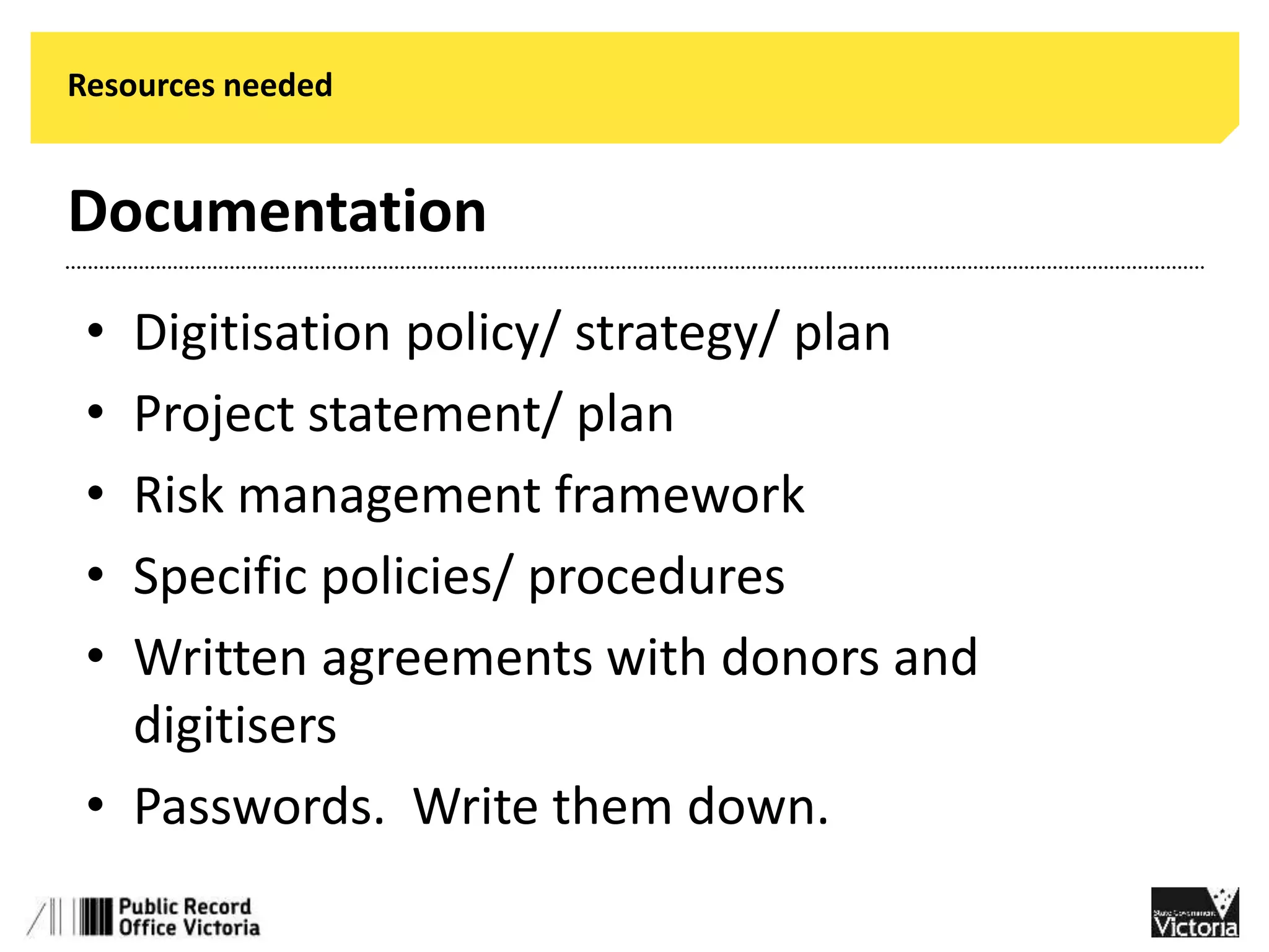 Resources needed 
Documentation 
• Digitisation policy/ strategy/ plan 
• Project statement/ plan 
• Risk management framework 
• Specific policies/ procedures 
• Written agreements with donors and 
digitisers 
• Passwords. Write them down. 
 