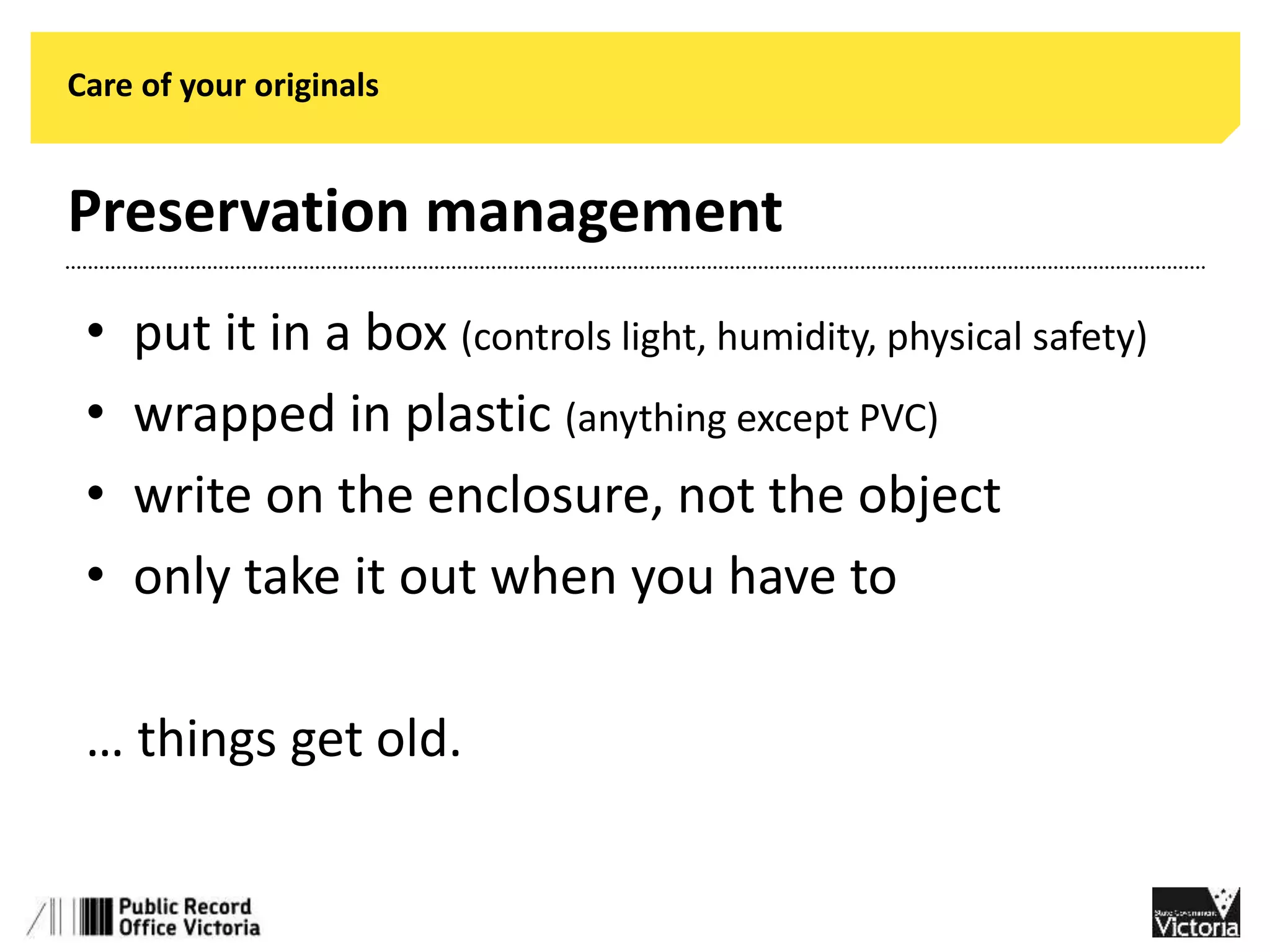 Care of your originals 
Preservation management 
• put it in a box (controls light, humidity, physical safety) 
• wrapped in plastic (anything except PVC) 
• write on the enclosure, not the object 
• only take it out when you have to 
… things get old. 
 