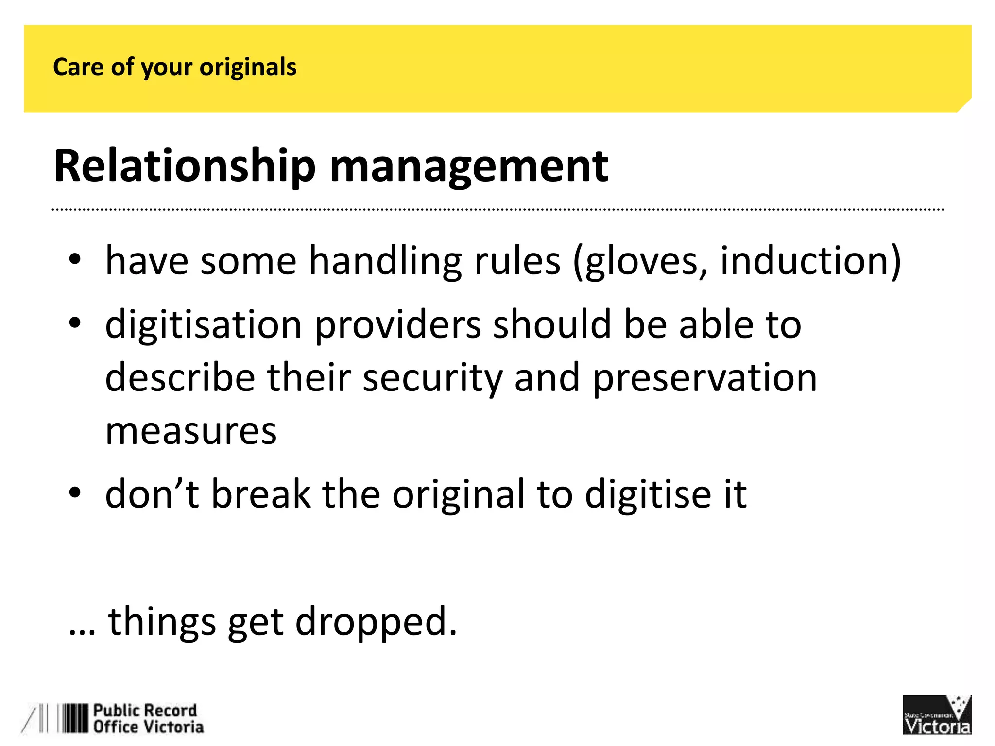 Care of your originals 
Relationship management 
• have some handling rules (gloves, induction) 
• digitisation providers should be able to 
describe their security and preservation 
measures 
• don’t break the original to digitise it 
… things get dropped. 
 