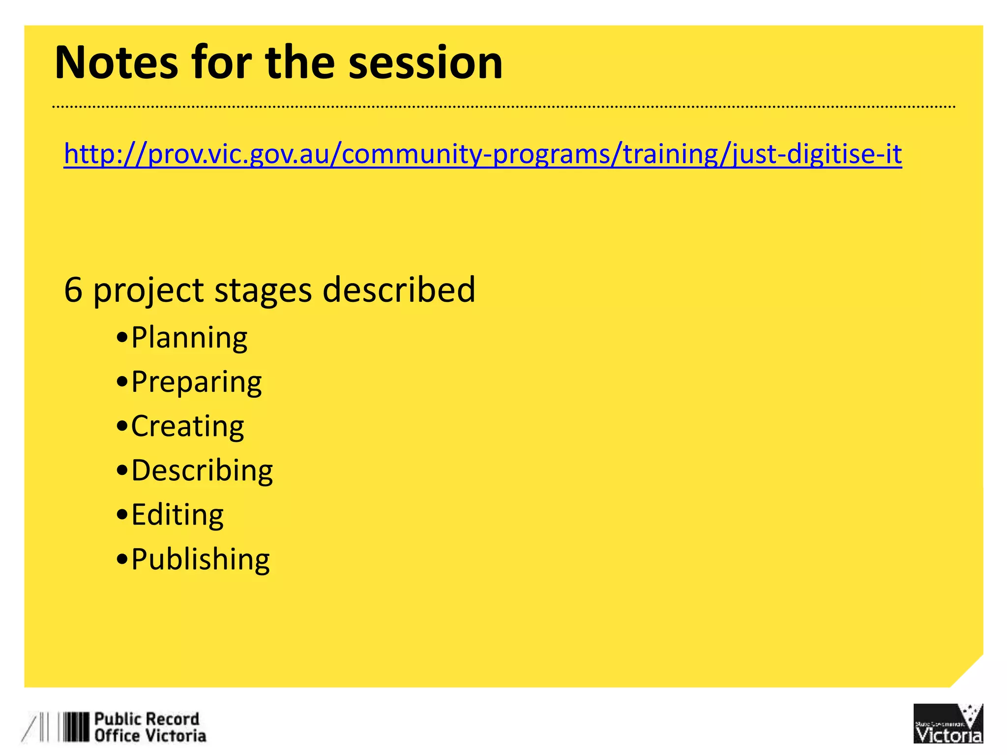 Notes for the session 
http://prov.vic.gov.au/community-programs/training/just-digitise-it 
6 project stages described 
•Planning 
•Preparing 
•Creating 
•Describing 
•Editing 
•Publishing 
 