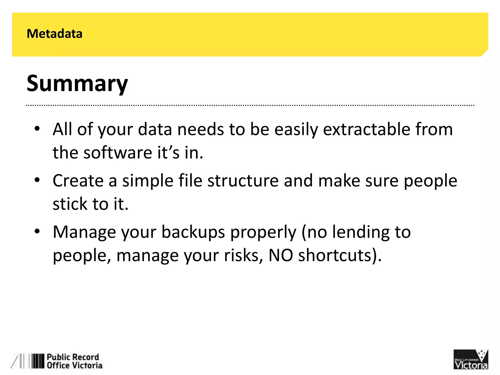 Metadata 
Summary 
• All of your data needs to be easily extractable from 
the software it’s in. 
• Create a simple file structure and make sure people 
stick to it. 
• Manage your backups properly (no lending to 
people, manage your risks, NO shortcuts). 
 