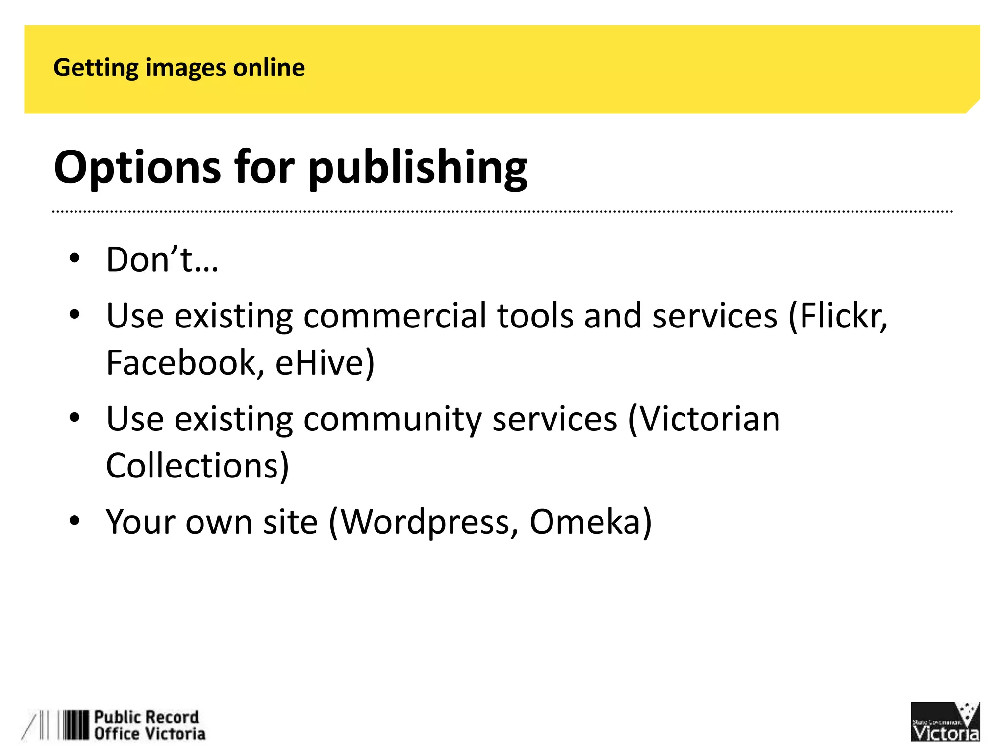Getting images online 
Options for publishing 
• Don’t… 
• Use existing commercial tools and services (Flickr, 
Facebook, eHive) 
• Use existing community services (Victorian 
Collections) 
• Your own site (Wordpress, Omeka) 
 