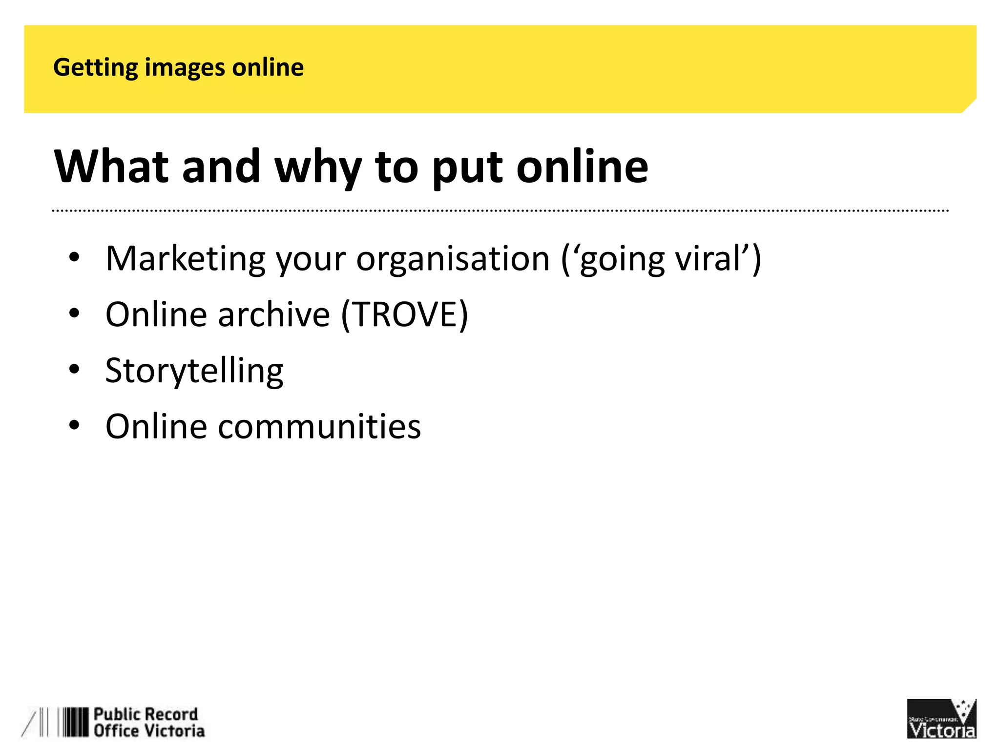 Getting images online 
What and why to put online 
• Marketing your organisation (‘going viral’) 
• Online archive (TROVE) 
• Storytelling 
• Online communities 
 