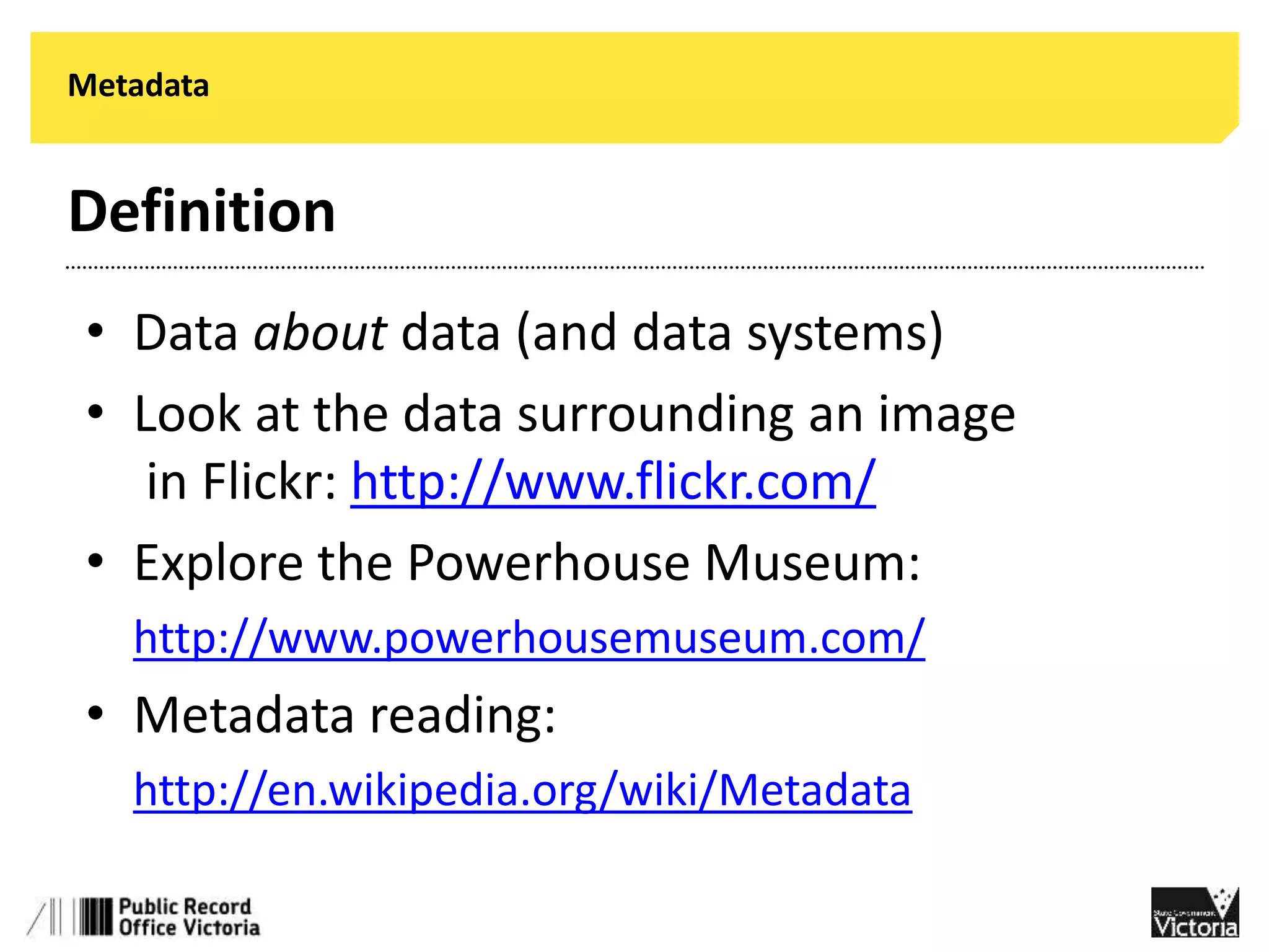 Metadata 
Definition 
• Data about data (and data systems) 
• Look at the data surrounding an image 
in Flickr: http://www.flickr.com/ 
• Explore the Powerhouse Museum: 
• http://www.powerhousemuseum.com/ 
• Metadata reading: 
• http://en.wikipedia.org/wiki/Metadata 
 