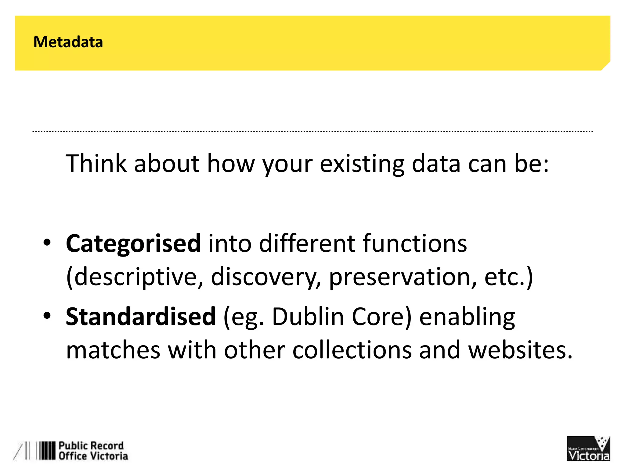 Metadata 
• Think about how your existing data can be: 
• Categorised into different functions 
(descriptive, discovery, preservation, etc.) 
• Standardised (eg. Dublin Core) enabling 
matches with other collections and websites. 
 