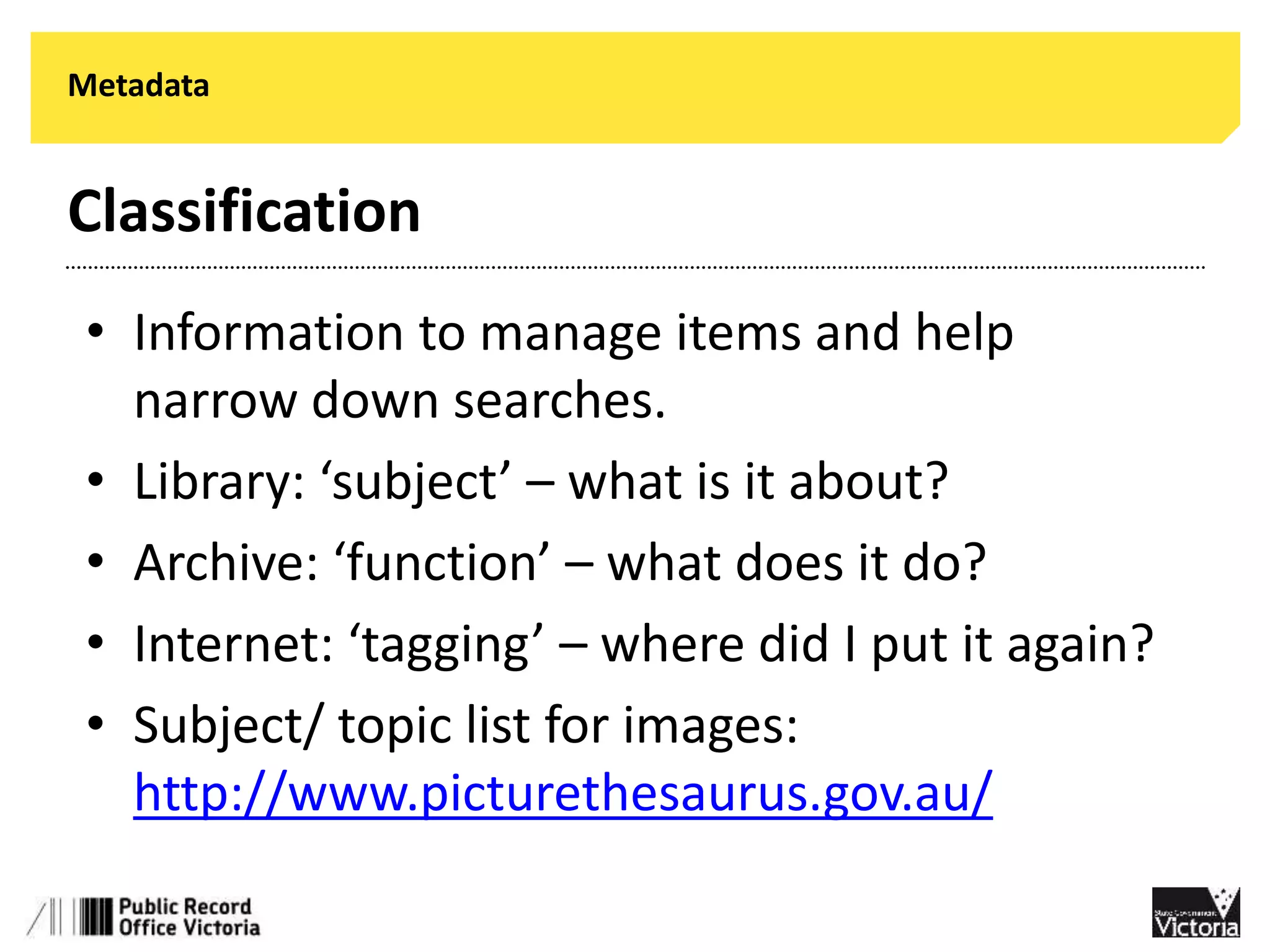 Metadata 
Classification 
• Information to manage items and help 
narrow down searches. 
• Library: ‘subject’ – what is it about? 
• Archive: ‘function’ – what does it do? 
• Internet: ‘tagging’ – where did I put it again? 
• Subject/ topic list for images: 
http://www.picturethesaurus.gov.au/ 
 
