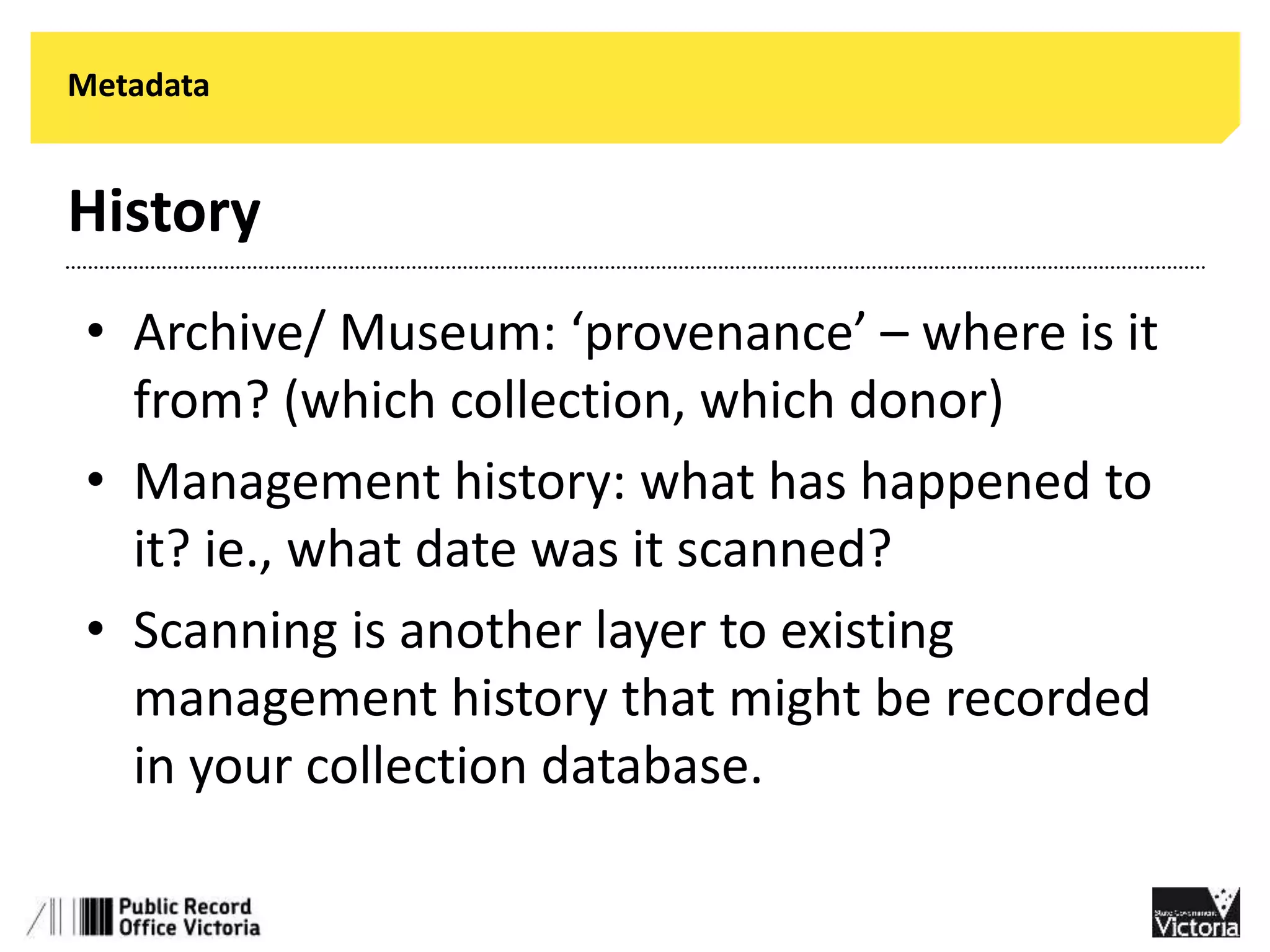 Metadata 
History 
• Archive/ Museum: ‘provenance’ – where is it 
from? (which collection, which donor) 
• Management history: what has happened to 
it? ie., what date was it scanned? 
• Scanning is another layer to existing 
management history that might be recorded 
in your collection database. 
 