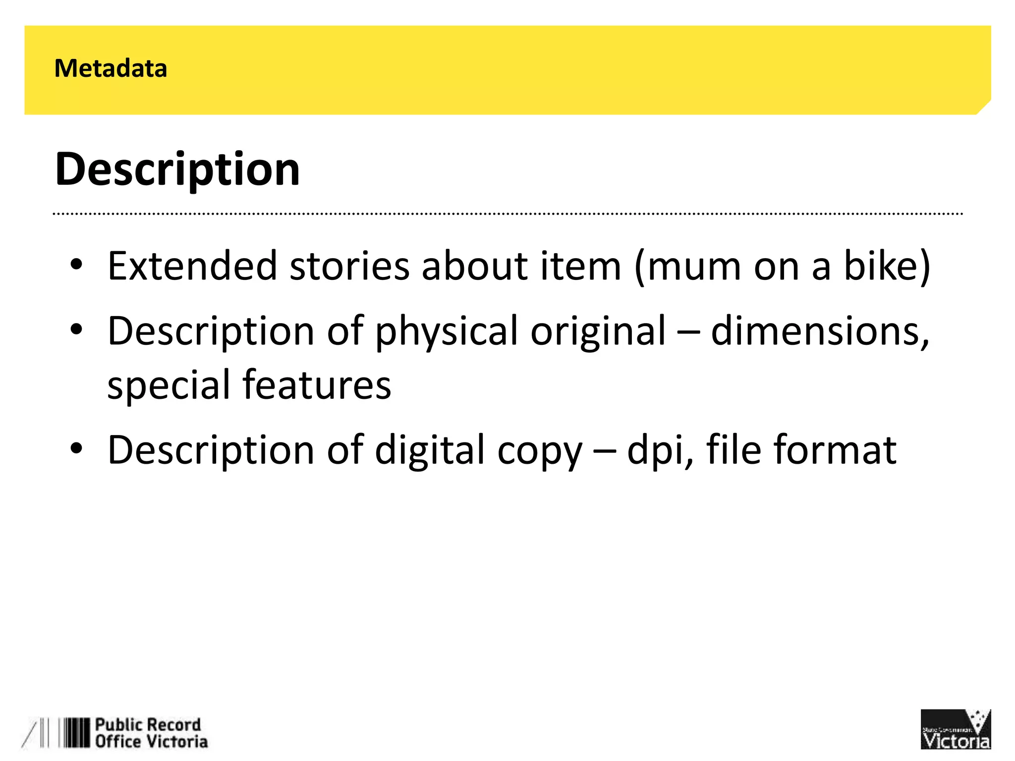 Metadata 
Description 
• Extended stories about item (mum on a bike) 
• Description of physical original – dimensions, 
special features 
• Description of digital copy – dpi, file format 
 