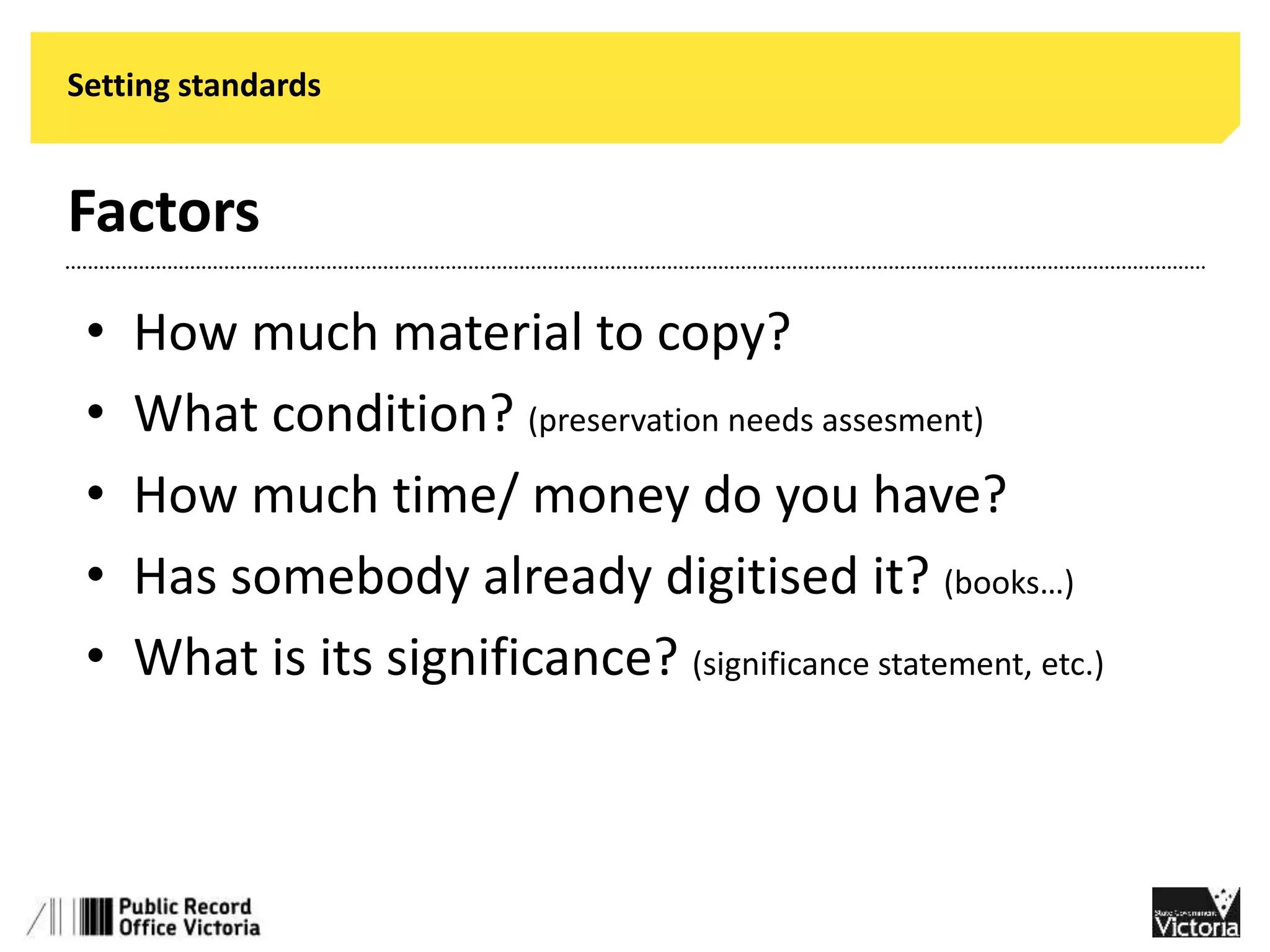 Setting standards 
Factors 
• How much material to copy? 
• What condition? (preservation needs assesment) 
• How much time/ money do you have? 
• Has somebody already digitised it? (books…) 
• What is its significance? (significance statement, etc.) 
 