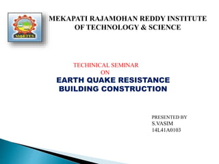 MEKAPATI RAJAMOHAN REDDY INSTITUTE
OF TECHNOLOGY & SCIENCE
TECHINICAL SEMINAR
ON
EARTH QUAKE RESISTANCE
BUILDING CONSTRUCTION
PRESENTED BY
S.VASIM
14L41A0103
 