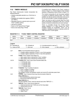 © 2009 Microchip Technology Inc. Preliminary DS41350C-page 101
PIC18F1XK50/PIC18LF1XK50
11.0 TIMER1 MODULE
The Timer1 timer/counter module incorporates the
following features:
• Software selectable operation as a 16-bit timer or
counter
• Readable and writable 8-bit registers (TMR1H
and TMR1L)
• Selectable internal or external clock source and
Timer1 oscillator options
• Interrupt-on-overflow
• Reset on CCP Special Event Trigger
• Device clock status flag (T1RUN)
A simplified block diagram of the Timer1 module is
shown in Figure 11-1. A block diagram of the module’s
operation in Read/Write mode is shown in Figure 11-2.
The module incorporates its own low-power oscillator
to provide an additional clocking option. The Timer1
oscillator can also be used as a low-power clock source
for the microcontroller in power-managed operation.
Timer1 can also be used to provide Real-Time Clock
(RTC) functionality to applications with only a minimal
addition of external components and code overhead.
Timer1 is controlled through the T1CON Control
register (Register 11-1). It also contains the Timer1
Oscillator Enable bit (T1OSCEN). Timer1 can be
enabled or disabled by setting or clearing control bit,
TMR1ON of the T1CON register.
REGISTER 11-1: T1CON: TIMER1 CONTROL REGISTER
R/W-0 R-0 R/W-0 R/W-0 R/W-0 R/W-0 R/W-0 R/W-0
RD16 T1RUN T1CKPS1 T1CKPS0 T1OSCEN T1SYNC TMR1CS TMR1ON
bit 7 bit 0
Legend:
R = Readable bit W = Writable bit U = Unimplemented bit, read as ‘0’
-n = Value at POR ‘1’ = Bit is set ‘0’ = Bit is cleared x = Bit is unknown
bit 7 RD16: 16-bit Read/Write Mode Enable bit
1 = Enables register read/write of TImer1 in one 16-bit operation
0 = Enables register read/write of Timer1 in two 8-bit operations
bit 6 T1RUN: Timer1 System Clock Status bit
1 = Main system clock is derived from Timer1 oscillator
0 = Main system clock is derived from another source
bit 5-4 T1CKPS<1:0>: Timer1 Input Clock Prescale Select bits
11 = 1:8 Prescale value
10 = 1:4 Prescale value
01 = 1:2 Prescale value
00 = 1:1 Prescale value
bit 3 T1OSCEN: Timer1 Oscillator Enable bit
1 = Timer1 oscillator is enabled
0 = Timer1 oscillator is shut off
The oscillator inverter and feedback resistor are turned off to eliminate power drain.
bit 2 T1SYNC: Timer1 External Clock Input Synchronization Select bit
When TMR1CS = 1:
1 = Do not synchronize external clock input
0 = Synchronize external clock input
When TMR1CS = 0:
This bit is ignored. Timer1 uses the internal clock when TMR1CS = 0.
bit 1 TMR1CS: Timer1 Clock Source Select bit
1 = External clock from the T13CKI pin (on the rising edge)
0 = Internal clock (FOSC/4)
bit 0 TMR1ON: Timer1 On bit
1 = Enables Timer1
0 = Stops Timer1
 