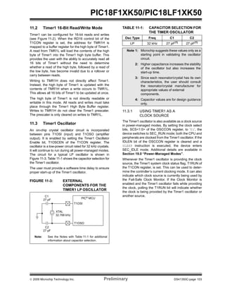 © 2009 Microchip Technology Inc. Preliminary DS41350C-page 103
PIC18F1XK50/PIC18LF1XK50
11.2 Timer1 16-Bit Read/Write Mode
Timer1 can be configured for 16-bit reads and writes
(see Figure 11-2). When the RD16 control bit of the
T1CON register is set, the address for TMR1H is
mapped to a buffer register for the high byte of Timer1.
A read from TMR1L will load the contents of the high
byte of Timer1 into the Timer1 high byte buffer. This
provides the user with the ability to accurately read all
16 bits of Timer1 without the need to determine
whether a read of the high byte, followed by a read of
the low byte, has become invalid due to a rollover or
carry between reads.
Writing to TMR1H does not directly affect Timer1.
Instead, the high byte of Timer1 is updated with the
contents of TMR1H when a write occurs to TMR1L.
This allows all 16 bits of Timer1 to be updated at once.
The high byte of Timer1 is not directly readable or
writable in this mode. All reads and writes must take
place through the Timer1 High Byte Buffer register.
Writes to TMR1H do not clear the Timer1 prescaler.
The prescaler is only cleared on writes to TMR1L.
11.3 Timer1 Oscillator
An on-chip crystal oscillator circuit is incorporated
between pins T1OSI (input) and T1OSO (amplifier
output). It is enabled by setting the Timer1 Oscillator
Enable bit, T1OSCEN of the T1CON register. The
oscillator is a low-power circuit rated for 32 kHz crystals.
It will continue to run during all power-managed modes.
The circuit for a typical LP oscillator is shown in
Figure 11-3. Table 11-1 shows the capacitor selection for
the Timer1 oscillator.
The user must provide a software time delay to ensure
proper start-up of the Timer1 oscillator.
FIGURE 11-3: EXTERNAL
COMPONENTS FOR THE
TIMER1 LP OSCILLATOR
TABLE 11-1: CAPACITOR SELECTION FOR
THE TIMER OSCILLATOR
11.3.1 USING TIMER1 AS A
CLOCK SOURCE
The Timer1 oscillator is also available as a clock source
in power-managed modes. By setting the clock select
bits, SCS<1:0> of the OSCCON register, to ‘01’, the
device switches to SEC_RUN mode; both the CPU and
peripherals are clocked from the Timer1 oscillator. If the
IDLEN bit of the OSCCON register is cleared and a
SLEEP instruction is executed, the device enters
SEC_IDLE mode. Additional details are available in
Section 19.0 “Power-Managed Modes”.
Whenever the Timer1 oscillator is providing the clock
source, the Timer1 system clock status flag, T1RUN of
the T1CON register, is set. This can be used to deter-
mine the controller’s current clocking mode. It can also
indicate which clock source is currently being used by
the Fail-Safe Clock Monitor. If the Clock Monitor is
enabled and the Timer1 oscillator fails while providing
the clock, polling the T1RUN bit will indicate whether
the clock is being provided by the Timer1 oscillator or
another source.
Note: See the Notes with Table 11-1 for additional
information about capacitor selection.
C1
C2
XTAL
T1OSI
T1OSO
32.768 kHz
27 pF
27 pF
PIC®
MCU
Osc Type Freq C1 C2
LP 32 kHz 27 pF(1)
27 pF(1)
Note 1: Microchip suggests these values only as a
starting point in validating the oscillator
circuit.
2: Higher capacitance increases the stability
of the oscillator but also increases the
start-up time.
3: Since each resonator/crystal has its own
characteristics, the user should consult
the resonator/crystal manufacturer for
appropriate values of external
components.
4: Capacitor values are for design guidance
only.
 