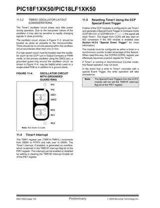 PIC18F1XK50/PIC18LF1XK50
DS41350C-page 104 Preliminary © 2009 Microchip Technology Inc.
11.3.2 TIMER1 OSCILLATOR LAYOUT
CONSIDERATIONS
The Timer1 oscillator circuit draws very little power
during operation. Due to the low-power nature of the
oscillator, it may also be sensitive to rapidly changing
signals in close proximity.
The oscillator circuit, shown in Figure 11-3, should be
located as close as possible to the microcontroller.
There should be no circuits passing within the oscillator
circuit boundaries other than VSS or VDD.
If a high-speed circuit must be located near the oscilla-
tor (such as the CCP1 pin in Output Compare or PWM
mode, or the primary oscillator using the OSC2 pin), a
grounded guard ring around the oscillator circuit, as
shown in Figure 11-4, may be helpful when used on a
single-sided PCB or in addition to a ground plane.
FIGURE 11-4: OSCILLATOR CIRCUIT
WITH GROUNDED
GUARD RING
11.4 Timer1 Interrupt
The TMR1 register pair (TMR1H:TMR1L) increments
from 0000h to FFFFh and rolls over to 0000h. The
Timer1 interrupt, if enabled, is generated on overflow,
which is latched in the TMR1IF interrupt flag bit of the
PIR1 register. This interrupt can be enabled or disabled
by setting or clearing the TMR1IE Interrupt Enable bit
of the PIE1 register.
11.5 Resetting Timer1 Using the CCP
Special Event Trigger
If either of the CCP modules is configured to use Timer1
and generate a Special Event Trigger in Compare mode
(CCP1M<3:0> or CCP2M<3:0> = 1011), this signal will
reset Timer1. The trigger from CCP2 will also start an
A/D conversion if the A/D module is enabled (see
Section 14.3.4 “Special Event Trigger” for more
information).
The module must be configured as either a timer or a
synchronous counter to take advantage of this feature.
When used this way, the CCPRH:CCPRL register pair
effectively becomes a period register for Timer1.
If Timer1 is running in Asynchronous Counter mode,
this Reset operation may not work.
In the event that a write to Timer1 coincides with a
special Event Trigger, the write operation will take
precedence.
VDD
OSC1
VSS
OSC2
RC0
RC1
RC2
Note: Not drawn to scale.
Note: The Special Event Triggers from the CCP2
module will not set the TMR1IF interrupt
flag bit of the PIR1 register.
 