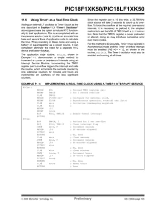 © 2009 Microchip Technology Inc. Preliminary DS41350C-page 105
PIC18F1XK50/PIC18LF1XK50
11.6 Using Timer1 as a Real-Time Clock
Adding an external LP oscillator to Timer1 (such as the
one described in Section 11.3 “Timer1 Oscillator”
above) gives users the option to include RTC function-
ality to their applications. This is accomplished with an
inexpensive watch crystal to provide an accurate time
base and several lines of application code to calculate
the time. When operating in Sleep mode and using a
battery or supercapacitor as a power source, it can
completely eliminate the need for a separate RTC
device and battery backup.
The application code routine, RTCisr, shown in
Example 11-1, demonstrates a simple method to
increment a counter at one-second intervals using an
Interrupt Service Routine. Incrementing the TMR1
register pair to overflow triggers the interrupt and calls
the routine, which increments the seconds counter by
one; additional counters for minutes and hours are
incremented on overflows of the less significant
counters.
Since the register pair is 16 bits wide, a 32.768 kHz
clock source will take 2 seconds to count up to over-
flow. To force the overflow at the required one-second
intervals, it is necessary to preload it; the simplest
method is to set the MSb of TMR1H with a BSF instruc-
tion. Note that the TMR1L register is never preloaded
or altered; doing so may introduce cumulative error
over many cycles.
For this method to be accurate, Timer1 must operate in
Asynchronous mode and the Timer1 overflow interrupt
must be enabled (PIE1<0> = 1), as shown in the
routine, RTCinit. The Timer1 oscillator must also be
enabled and running at all times.
EXAMPLE 11-1: IMPLEMENTING A REAL-TIME CLOCK USING A TIMER1 INTERRUPT SERVICE
RTCinit
MOVLW 80h ; Preload TMR1 register pair
MOVWF TMR1H ; for 1 second overflow
CLRF TMR1L
MOVLW b’00001111’ ; Configure for external clock,
MOVWF T1CON ; Asynchronous operation, external oscillator
CLRF secs ; Initialize timekeeping registers
CLRF mins ;
MOVLW .12
MOVWF hours
BSF PIE1, TMR1IE ; Enable Timer1 interrupt
RETURN
RTCisr
BSF TMR1H, 7 ; Preload for 1 sec overflow
BCF PIR1, TMR1IF ; Clear interrupt flag
INCF secs, F ; Increment seconds
MOVLW .59 ; 60 seconds elapsed?
CPFSGT secs
RETURN ; No, done
CLRF secs ; Clear seconds
INCF mins, F ; Increment minutes
MOVLW .59 ; 60 minutes elapsed?
CPFSGT mins
RETURN ; No, done
CLRF mins ; clear minutes
INCF hours, F ; Increment hours
MOVLW .23 ; 24 hours elapsed?
CPFSGT hours
RETURN ; No, done
CLRF hours ; Reset hours
RETURN ; Done
 