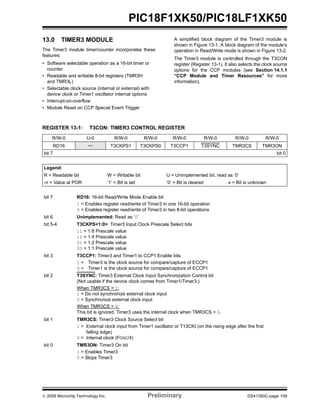 © 2009 Microchip Technology Inc. Preliminary DS41350C-page 109
PIC18F1XK50/PIC18LF1XK50
13.0 TIMER3 MODULE
The Timer3 module timer/counter incorporates these
features:
• Software selectable operation as a 16-bit timer or
counter
• Readable and writable 8-bit registers (TMR3H
and TMR3L)
• Selectable clock source (internal or external) with
device clock or Timer1 oscillator internal options
• Interrupt-on-overflow
• Module Reset on CCP Special Event Trigger
A simplified block diagram of the Timer3 module is
shown in Figure 13-1. A block diagram of the module’s
operation in Read/Write mode is shown in Figure 13-2.
The Timer3 module is controlled through the T3CON
register (Register 13-1). It also selects the clock source
options for the CCP modules (see Section 14.1.1
“CCP Module and Timer Resources” for more
information).
REGISTER 13-1: T3CON: TIMER3 CONTROL REGISTER
R/W-0 U-0 R/W-0 R/W-0 R/W-0 R/W-0 R/W-0 R/W-0
RD16 — T3CKPS1 T3CKPS0 T3CCP1 T3SYNC TMR3CS TMR3ON
bit 7 bit 0
Legend:
R = Readable bit W = Writable bit U = Unimplemented bit, read as ‘0’
-n = Value at POR ‘1’ = Bit is set ‘0’ = Bit is cleared x = Bit is unknown
bit 7 RD16: 16-bit Read/Write Mode Enable bit
1 = Enables register read/write of Timer3 in one 16-bit operation
0 = Enables register read/write of Timer3 in two 8-bit operations
bit 6 Unimplemented: Read as ‘0’
bit 5-4 T3CKPS<1:0>: Timer3 Input Clock Prescale Select bits
11 = 1:8 Prescale value
10 = 1:4 Prescale value
01 = 1:2 Prescale value
00 = 1:1 Prescale value
bit 3 T3CCP1: Timer3 and Timer1 to CCP1 Enable bits
1 = Timer3 is the clock source for compare/capture of ECCP1
0 = Timer1 is the clock source for compare/capture of ECCP1
bit 2 T3SYNC: Timer3 External Clock Input Synchronization Control bit
(Not usable if the device clock comes from Timer1/Timer3.)
When TMR3CS = 1:
1 = Do not synchronize external clock input
0 = Synchronize external clock input
When TMR3CS = 0:
This bit is ignored. Timer3 uses the internal clock when TMR3CS = 0.
bit 1 TMR3CS: Timer3 Clock Source Select bit
1 = External clock input from Timer1 oscillator or T13CKI (on the rising edge after the first
falling edge)
0 = Internal clock (FOSC/4)
bit 0 TMR3ON: Timer3 On bit
1 = Enables Timer3
0 = Stops Timer3
 