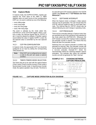 © 2009 Microchip Technology Inc. Preliminary DS41350C-page 115
PIC18F1XK50/PIC18LF1XK50
14.2 Capture Mode
In Capture mode, the CCPR1H:CCPR1L register pair
captures the 16-bit value of the TMR1 or TMR3
registers when an event occurs on the corresponding
CCP1 pin. An event is defined as one of the following:
• every falling edge
• every rising edge
• every 4th rising edge
• every 16th rising edge
The event is selected by the mode select bits,
CCP1M<3:0> of the CCP1CON register. When a cap-
ture is made, the interrupt request flag bit, CCP1IF, is
set; it must be cleared by software. If another capture
occurs before the value in register CCPR1 is read, the
old captured value is overwritten by the new captured
value.
14.2.1 CCP PIN CONFIGURATION
In Capture mode, the appropriate CCP1 pin should be
configured as an input by setting the corresponding
TRIS direction bit.
14.2.2 TIMER1/TIMER3 MODE SELECTION
The timers that are to be used with the capture feature
(Timer1 and/or Timer3) must be running in Timer mode or
Synchronized Counter mode. In Asynchronous Counter
mode, the capture operation may not work. The timer to
be used with each CCP module is selected in the T3CON
register (see Section 14.1.1 “CCP Module and Timer
Resources”).
14.2.3 SOFTWARE INTERRUPT
When the Capture mode is changed, a false capture
interrupt may be generated. The user should keep the
CCP1IE interrupt enable bit clear to avoid false inter-
rupts. The interrupt flag bit, CCP1IF, should also be
cleared following any such change in operating mode.
14.2.4 CCP PRESCALER
There are four prescaler settings in Capture mode; they
are specified as part of the operating mode selected by
the mode select bits (CCP1M<3:0>). Whenever the
CCP module is turned off or Capture mode is disabled,
the prescaler counter is cleared. This means that any
Reset will clear the prescaler counter.
Switching from one capture prescaler to another may
generate an interrupt. Also, the prescaler counter will
not be cleared; therefore, the first capture may be from
a non-zero prescaler. Example 14-1 shows the
recommended method for switching between capture
prescalers. This example also clears the prescaler
counter and will not generate the “false” interrupt.
EXAMPLE 14-1: CHANGING BETWEEN
CAPTURE PRESCALERS
FIGURE 14-1: CAPTURE MODE OPERATION BLOCK DIAGRAM
Note: If the CCP1 pin is configured as an output,
a write to the port can cause a capture
condition.
CLRF CCP1CON ; Turn CCP module off
MOVLW NEW_CAPT_PS ; Load WREG with the
; new prescaler mode
; value and CCP ON
MOVWF CCP1CON ; Load CCP1CON with
; this value
CCPR1H CCPR1L
TMR1H TMR1L
Set CCP1IF
TMR3
Enable
Q1:Q4
CCP1CON<3:0>
CCP1 pin
Prescaler
÷ 1, 4, 16
and
Edge Detect
TMR1
Enable
T3CCP1
T3CCP1
TMR3H TMR3L
4
4
 