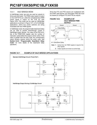 PIC18F1XK50/PIC18LF1XK50
DS41350C-page 120 Preliminary © 2009 Microchip Technology Inc.
14.4.1 HALF-BRIDGE MODE
In Half-Bridge mode, two pins are used as outputs to
drive push-pull loads. The PWM output signal is output
on the CCP1/P1A pin, while the complementary PWM
output signal is output on the P1B pin (see
Figure 14-6). This mode can be used for Half-Bridge
applications, as shown in Figure 14-7, or for Full-Bridge
applications, where four power switches are being
modulated with two PWM signals.
In Half-Bridge mode, the programmable dead-band delay
can be used to prevent shoot-through current in
Half-Bridge power devices. The value of the PDC<6:0>
bits of the PWM1CON register sets the number of
instruction cycles before the output is driven active. If the
value is greater than the duty cycle, the corresponding
output remains inactive during the entire cycle. See
Section 14.4.6 “Programmable Dead-Band Delay
mode” for more details of the dead-band delay
operations.
Since the P1A and P1B outputs are multiplexed with
the PORT data latches, the associated TRIS bits must
be cleared to configure P1A and P1B as outputs.
FIGURE 14-6: EXAMPLE OF
HALF-BRIDGE PWM
OUTPUT
FIGURE 14-7: EXAMPLE OF HALF-BRIDGE APPLICATIONS
Period
Pulse Width
td
td
(1)
P1A(2)
P1B(2)
td = Dead-Band Delay
Period
(1) (1)
Note 1: At this time, the TMR2 register is equal to the
PR2 register.
2: Output signals are shown as active-high.
P1A
P1B
FET
Driver
FET
Driver
Load
+
-
+
-
FET
Driver
FET
Driver
V+
Load
FET
Driver
FET
Driver
P1A
P1B
Standard Half-Bridge Circuit (“Push-Pull”)
Half-Bridge Output Driving a Full-Bridge Circuit
 
