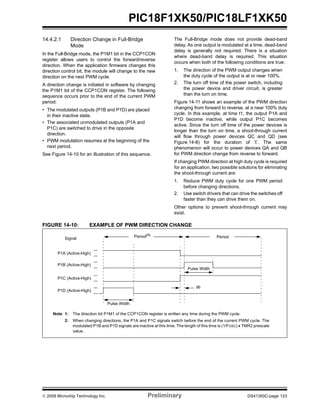 © 2009 Microchip Technology Inc. Preliminary DS41350C-page 123
PIC18F1XK50/PIC18LF1XK50
14.4.2.1 Direction Change in Full-Bridge
Mode
In the Full-Bridge mode, the P1M1 bit in the CCP1CON
register allows users to control the forward/reverse
direction. When the application firmware changes this
direction control bit, the module will change to the new
direction on the next PWM cycle.
A direction change is initiated in software by changing
the P1M1 bit of the CCP1CON register. The following
sequence occurs prior to the end of the current PWM
period:
• The modulated outputs (P1B and P1D) are placed
in their inactive state.
• The associated unmodulated outputs (P1A and
P1C) are switched to drive in the opposite
direction.
• PWM modulation resumes at the beginning of the
next period.
See Figure 14-10 for an illustration of this sequence.
The Full-Bridge mode does not provide dead-band
delay. As one output is modulated at a time, dead-band
delay is generally not required. There is a situation
where dead-band delay is required. This situation
occurs when both of the following conditions are true:
1. The direction of the PWM output changes when
the duty cycle of the output is at or near 100%.
2. The turn off time of the power switch, including
the power device and driver circuit, is greater
than the turn on time.
Figure 14-11 shows an example of the PWM direction
changing from forward to reverse, at a near 100% duty
cycle. In this example, at time t1, the output P1A and
P1D become inactive, while output P1C becomes
active. Since the turn off time of the power devices is
longer than the turn on time, a shoot-through current
will flow through power devices QC and QD (see
Figure 14-8) for the duration of ‘t’. The same
phenomenon will occur to power devices QA and QB
for PWM direction change from reverse to forward.
If changing PWM direction at high duty cycle is required
for an application, two possible solutions for eliminating
the shoot-through current are:
1. Reduce PWM duty cycle for one PWM period
before changing directions.
2. Use switch drivers that can drive the switches off
faster than they can drive them on.
Other options to prevent shoot-through current may
exist.
FIGURE 14-10: EXAMPLE OF PWM DIRECTION CHANGE
Pulse Width
Period(1)
Signal
Note 1: The direction bit P1M1 of the CCP1CON register is written any time during the PWM cycle.
2: When changing directions, the P1A and P1C signals switch before the end of the current PWM cycle. The
modulated P1B and P1D signals are inactive at this time. The length of this time is (1/FOSC) • TMR2 prescale
value.
Period
(2)
P1A (Active-High)
P1B (Active-High)
P1C (Active-High)
P1D (Active-High)
Pulse Width
 
