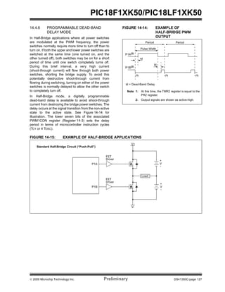 © 2009 Microchip Technology Inc. Preliminary DS41350C-page 127
PIC18F1XK50/PIC18LF1XK50
14.4.6 PROGRAMMABLE DEAD-BAND
DELAY MODE
In Half-Bridge applications where all power switches
are modulated at the PWM frequency, the power
switches normally require more time to turn off than to
turn on. If both the upper and lower power switches are
switched at the same time (one turned on, and the
other turned off), both switches may be on for a short
period of time until one switch completely turns off.
During this brief interval, a very high current
(shoot-through current) will flow through both power
switches, shorting the bridge supply. To avoid this
potentially destructive shoot-through current from
flowing during switching, turning on either of the power
switches is normally delayed to allow the other switch
to completely turn off.
In Half-Bridge mode, a digitally programmable
dead-band delay is available to avoid shoot-through
current from destroying the bridge power switches. The
delay occurs at the signal transition from the non-active
state to the active state. See Figure 14-14 for
illustration. The lower seven bits of the associated
PWM1CON register (Register 14-3) sets the delay
period in terms of microcontroller instruction cycles
(TCY or 4 TOSC).
FIGURE 14-14: EXAMPLE OF
HALF-BRIDGE PWM
OUTPUT
FIGURE 14-15: EXAMPLE OF HALF-BRIDGE APPLICATIONS
Period
Pulse Width
td
td
(1)
P1A(2)
P1B(2)
td = Dead-Band Delay
Period
(1) (1)
Note 1: At this time, the TMR2 register is equal to the
PR2 register.
2: Output signals are shown as active-high.
P1A
P1B
FET
Driver
FET
Driver
V+
V-
Load
+
V
-
+
V
-
Standard Half-Bridge Circuit (“Push-Pull”)
 