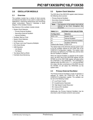 © 2009 Microchip Technology Inc. Preliminary DS41350C-page 11
PIC18F1XK50/PIC18LF1XK50
2.0 OSCILLATOR MODULE
2.1 Overview
The oscillator module has a variety of clock sources
and features that allow it to be used in a wide range of
applications, maximizing performance and minimizing
power consumption. Figure 2-1 illustrates a block
diagram of the oscillator module.
Key features of the oscillator module include:
• System Clock Selection
- Primary External Oscillator
- Secondary External Oscillator
- Internal Oscillator
• Oscillator Start-up Timer
• System Clock Selection
• Clock Switching
• 4x Phase Lock Loop Frequency Multiplier
• CPU Clock Divider
• USB Operation
- Low Speed
- Full Speed
• Two-Speed Start-up Mode
• Fail-Safe Clock Monitoring
2.2 System Clock Selection
The SCS bits of the OSCCON register select between
the following clock sources:
• Primary External Oscillator
• Secondary External Oscillator
• Internal Oscillator
TABLE 2-1: SYSTEM CLOCK SELECTION
The default state of the SCS bits sets the system clock
to be the oscillator defined by the FOSC bits of the
CONFIG1H Configuration register. The system clock
will always be defined by the FOSC bits until the SCS
bits are modified in software.
When the Internal Oscillator is selected as the system
clock, the IRCF bits of the OSCCON register and the
INTSRC bit of the OSCTUNE register will select either
the LFINTOSC or the HFINTOSC. The LFINTOSC is
selected when the IRCF<2:0> = 000 and the INTSRC
bit is clear. All other combinations of the IRCF bits and
the INTSRC bit will select the HFINTOSC as the
system clock.
2.3 Primary External Oscillator
The Primary External Oscillator’s mode of operation is
selected by setting the FOSC<3:0> bits of the
CONFIG1H Configuration register. The oscillator can
be set to the following modes:
• LP: Low-Power Crystal
• XT: Crystal/Ceramic Resonator
• HS: High-Speed Crystal Resonator
• RC: External RC Oscillator
• EC: External Clock
Additionally, the Primary External Oscillator may be
shut-down under firmware control to save power.
Note: The frequency of the system clock will be
referred to as FOSC throughout this
document.
Configuration Selection
SCS <1:0> System Clock
1x Internal Oscillator
01 Secondary External Oscillator
00
(Default after Reset)
Oscillator defined by
FOSC<3:0>
 