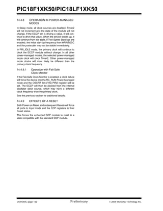 PIC18F1XK50/PIC18LF1XK50
DS41350C-page 132 Preliminary © 2009 Microchip Technology Inc.
14.4.8 OPERATION IN POWER-MANAGED
MODES
In Sleep mode, all clock sources are disabled. Timer2
will not increment and the state of the module will not
change. If the ECCP pin is driving a value, it will con-
tinue to drive that value. When the device wakes up, it
will continue from this state. If Two-Speed Start-ups are
enabled, the initial start-up frequency from HFINTOSC
and the postscaler may not be stable immediately.
In PRI_IDLE mode, the primary clock will continue to
clock the ECCP module without change. In all other
power-managed modes, the selected power-managed
mode clock will clock Timer2. Other power-managed
mode clocks will most likely be different than the
primary clock frequency.
14.4.8.1 Operation with Fail-Safe
Clock Monitor
If the Fail-Safe Clock Monitor is enabled, a clock failure
will force the device into the RC_RUN Power-Managed
mode and the OSCFIF bit of the PIR2 register will be
set. The ECCP will then be clocked from the internal
oscillator clock source, which may have a different
clock frequency than the primary clock.
See the previous section for additional details.
14.4.9 EFFECTS OF A RESET
Both Power-on Reset and subsequent Resets will force
all ports to Input mode and the CCP registers to their
Reset states.
This forces the enhanced CCP module to reset to a
state compatible with the standard CCP module.
 