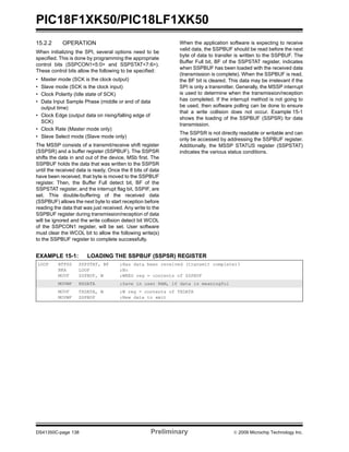 PIC18F1XK50/PIC18LF1XK50
DS41350C-page 138 Preliminary © 2009 Microchip Technology Inc.
15.2.2 OPERATION
When initializing the SPI, several options need to be
specified. This is done by programming the appropriate
control bits (SSPCON1<5:0> and SSPSTAT<7:6>).
These control bits allow the following to be specified:
• Master mode (SCK is the clock output)
• Slave mode (SCK is the clock input)
• Clock Polarity (Idle state of SCK)
• Data Input Sample Phase (middle or end of data
output time)
• Clock Edge (output data on rising/falling edge of
SCK)
• Clock Rate (Master mode only)
• Slave Select mode (Slave mode only)
The MSSP consists of a transmit/receive shift register
(SSPSR) and a buffer register (SSPBUF). The SSPSR
shifts the data in and out of the device, MSb first. The
SSPBUF holds the data that was written to the SSPSR
until the received data is ready. Once the 8 bits of data
have been received, that byte is moved to the SSPBUF
register. Then, the Buffer Full detect bit, BF of the
SSPSTAT register, and the interrupt flag bit, SSPIF, are
set. This double-buffering of the received data
(SSPBUF) allows the next byte to start reception before
reading the data that was just received. Any write to the
SSPBUF register during transmission/reception of data
will be ignored and the write collision detect bit WCOL
of the SSPCON1 register, will be set. User software
must clear the WCOL bit to allow the following write(s)
to the SSPBUF register to complete successfully.
When the application software is expecting to receive
valid data, the SSPBUF should be read before the next
byte of data to transfer is written to the SSPBUF. The
Buffer Full bit, BF of the SSPSTAT register, indicates
when SSPBUF has been loaded with the received data
(transmission is complete). When the SSPBUF is read,
the BF bit is cleared. This data may be irrelevant if the
SPI is only a transmitter. Generally, the MSSP interrupt
is used to determine when the transmission/reception
has completed. If the interrupt method is not going to
be used, then software polling can be done to ensure
that a write collision does not occur. Example 15-1
shows the loading of the SSPBUF (SSPSR) for data
transmission.
The SSPSR is not directly readable or writable and can
only be accessed by addressing the SSPBUF register.
Additionally, the MSSP STATUS register (SSPSTAT)
indicates the various status conditions.
EXAMPLE 15-1: LOADING THE SSPBUF (SSPSR) REGISTER
LOOP BTFSS SSPSTAT, BF ;Has data been received (transmit complete)?
BRA LOOP ;No
MOVF SSPBUF, W ;WREG reg = contents of SSPBUF
MOVWF RXDATA ;Save in user RAM, if data is meaningful
MOVF TXDATA, W ;W reg = contents of TXDATA
MOVWF SSPBUF ;New data to xmit
 