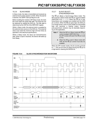© 2009 Microchip Technology Inc. Preliminary DS41350C-page 141
PIC18F1XK50/PIC18LF1XK50
15.2.6 SLAVE MODE
In Slave mode, the data is transmitted and received as
external clock pulses appear on SCK. When the last bit
is latched, the SSPIF interrupt flag bit is set.
Before enabling the module in SPI Slave mode, the clock
line must match the proper Idle state. The clock line can
be observed by reading the SCK pin. The Idle state is
determined by the CKP bit of the SSPCON1 register.
While in Slave mode, the external clock is supplied by
the external clock source on the SCK pin. This external
clock must meet the minimum high and low times as
specified in the electrical specifications.
While in Sleep mode, the slave can transmit/receive
data. When a byte is received, the device will wake-up
from Sleep.
15.2.7 SLAVE SELECT
SYNCHRONIZATION
The SS pin allows a Synchronous Slave mode. The
SPI must be in Slave mode with SS pin control enabled
(SSPCON1<3:0> = 0100). When the SS pin is low,
transmission and reception are enabled and the SDO
pin is driven. When the SS pin goes high, the SDO pin
is no longer driven, even if in the middle of a transmitted
byte and becomes a floating output. External
pull-up/pull-down resistors may be desirable depend-
ing on the application.
When the SPI module resets, the bit counter is forced
to ‘0’. This can be done by either forcing the SS pin to
a high level or clearing the SSPEN bit.
FIGURE 15-4: SLAVE SYNCHRONIZATION WAVEFORM
Note 1: When the SPI is in Slave mode with SS pin
control enabled (SSPCON<3:0> = 0100),
the SPI module will reset if the SS pin is set
to VDD.
2: When the SPI is used in Slave mode with
CKE set the SS pin control must also be
enabled.
SCK
(CKP = 1
SCK
(CKP = 0
Input
Sample
SDI
bit 7
SDO bit 7 bit 6 bit 7
SSPIF
Interrupt
(SMP = 0)
CKE = 0)
CKE = 0)
(SMP = 0)
Write to
SSPBUF
SSPSR to
SSPBUF
SS
Flag
bit 0
bit 7
bit 0
 