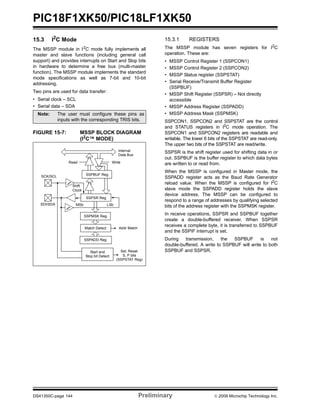 PIC18F1XK50/PIC18LF1XK50
DS41350C-page 144 Preliminary © 2009 Microchip Technology Inc.
15.3 I2
C Mode
The MSSP module in I2
C mode fully implements all
master and slave functions (including general call
support) and provides interrupts on Start and Stop bits
in hardware to determine a free bus (multi-master
function). The MSSP module implements the standard
mode specifications as well as 7-bit and 10-bit
addressing.
Two pins are used for data transfer:
• Serial clock – SCL
• Serial data – SDA
FIGURE 15-7: MSSP BLOCK DIAGRAM
(I2
C™ MODE)
15.3.1 REGISTERS
The MSSP module has seven registers for I2
C
operation. These are:
• MSSP Control Register 1 (SSPCON1)
• MSSP Control Register 2 (SSPCON2)
• MSSP Status register (SSPSTAT)
• Serial Receive/Transmit Buffer Register
(SSPBUF)
• MSSP Shift Register (SSPSR) – Not directly
accessible
• MSSP Address Register (SSPADD)
• MSSP Address Mask (SSPMSK)
SSPCON1, SSPCON2 and SSPSTAT are the control
and STATUS registers in I2
C mode operation. The
SSPCON1 and SSPCON2 registers are readable and
writable. The lower 6 bits of the SSPSTAT are read-only.
The upper two bits of the SSPSTAT are read/write.
SSPSR is the shift register used for shifting data in or
out. SSPBUF is the buffer register to which data bytes
are written to or read from.
When the MSSP is configured in Master mode, the
SSPADD register acts as the Baud Rate Generator
reload value. When the MSSP is configured for I2
C
slave mode the SSPADD register holds the slave
device address. The MSSP can be configured to
respond to a range of addresses by qualifying selected
bits of the address register with the SSPMSK register.
In receive operations, SSPSR and SSPBUF together
create a double-buffered receiver. When SSPSR
receives a complete byte, it is transferred to SSPBUF
and the SSPIF interrupt is set.
During transmission, the SSPBUF is not
double-buffered. A write to SSPBUF will write to both
SSPBUF and SSPSR.
Note: The user must configure these pins as
inputs with the corresponding TRIS bits.
Read Write
SSPSR Reg
Match Detect
SSPADD Reg
Start and
Stop bit Detect
SSPBUF Reg
Internal
Data Bus
Addr Match
Set, Reset
S, P bits
(SSPSTAT Reg)
SCK/SCL
SDI/SDA
Shift
Clock
MSb LSb
SSPMSK Reg
 