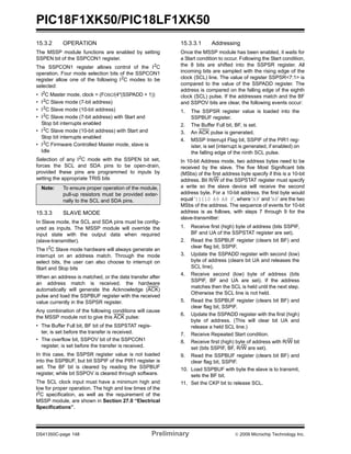PIC18F1XK50/PIC18LF1XK50
DS41350C-page 148 Preliminary © 2009 Microchip Technology Inc.
15.3.2 OPERATION
The MSSP module functions are enabled by setting
SSPEN bit of the SSPCON1 register.
The SSPCON1 register allows control of the I2
C
operation. Four mode selection bits of the SSPCON1
register allow one of the following I2
C modes to be
selected:
• I2
C Master mode, clock = (FOSC/(4*(SSPADD + 1))
• I2
C Slave mode (7-bit address)
• I2
C Slave mode (10-bit address)
• I2
C Slave mode (7-bit address) with Start and
Stop bit interrupts enabled
• I2
C Slave mode (10-bit address) with Start and
Stop bit interrupts enabled
• I2
C Firmware Controlled Master mode, slave is
Idle
Selection of any I2
C mode with the SSPEN bit set,
forces the SCL and SDA pins to be open-drain,
provided these pins are programmed to inputs by
setting the appropriate TRIS bits
15.3.3 SLAVE MODE
In Slave mode, the SCL and SDA pins must be config-
ured as inputs. The MSSP module will override the
input state with the output data when required
(slave-transmitter).
The I2
C Slave mode hardware will always generate an
interrupt on an address match. Through the mode
select bits, the user can also choose to interrupt on
Start and Stop bits
When an address is matched, or the data transfer after
an address match is received, the hardware
automatically will generate the Acknowledge (ACK)
pulse and load the SSPBUF register with the received
value currently in the SSPSR register.
Any combination of the following conditions will cause
the MSSP module not to give this ACK pulse:
• The Buffer Full bit, BF bit of the SSPSTAT regis-
ter, is set before the transfer is received.
• The overflow bit, SSPOV bit of the SSPCON1
register, is set before the transfer is received.
In this case, the SSPSR register value is not loaded
into the SSPBUF, but bit SSPIF of the PIR1 register is
set. The BF bit is cleared by reading the SSPBUF
register, while bit SSPOV is cleared through software.
The SCL clock input must have a minimum high and
low for proper operation. The high and low times of the
I2C specification, as well as the requirement of the
MSSP module, are shown in Section 27.0 “Electrical
Specifications”.
15.3.3.1 Addressing
Once the MSSP module has been enabled, it waits for
a Start condition to occur. Following the Start condition,
the 8 bits are shifted into the SSPSR register. All
incoming bits are sampled with the rising edge of the
clock (SCL) line. The value of register SSPSR<7:1> is
compared to the value of the SSPADD register. The
address is compared on the falling edge of the eighth
clock (SCL) pulse. If the addresses match and the BF
and SSPOV bits are clear, the following events occur:
1. The SSPSR register value is loaded into the
SSPBUF register.
2. The Buffer Full bit, BF, is set.
3. An ACK pulse is generated.
4. MSSP Interrupt Flag bit, SSPIF of the PIR1 reg-
ister, is set (interrupt is generated, if enabled) on
the falling edge of the ninth SCL pulse.
In 10-bit Address mode, two address bytes need to be
received by the slave. The five Most Significant bits
(MSbs) of the first address byte specify if this is a 10-bit
address. Bit R/W of the SSPSTAT register must specify
a write so the slave device will receive the second
address byte. For a 10-bit address, the first byte would
equal ‘11110 A9 A8 0’, where ‘A9’ and ‘A8’ are the two
MSbs of the address. The sequence of events for 10-bit
address is as follows, with steps 7 through 9 for the
slave-transmitter:
1. Receive first (high) byte of address (bits SSPIF,
BF and UA of the SSPSTAT register are set).
2. Read the SSPBUF register (clears bit BF) and
clear flag bit, SSPIF.
3. Update the SSPADD register with second (low)
byte of address (clears bit UA and releases the
SCL line).
4. Receive second (low) byte of address (bits
SSPIF, BF and UA are set). If the address
matches then the SCL is held until the next step.
Otherwise the SCL line is not held.
5. Read the SSPBUF register (clears bit BF) and
clear flag bit, SSPIF.
6. Update the SSPADD register with the first (high)
byte of address. (This will clear bit UA and
release a held SCL line.)
7. Receive Repeated Start condition.
8. Receive first (high) byte of address with R/W bit
set (bits SSPIF, BF, R/W are set).
9. Read the SSPBUF register (clears bit BF) and
clear flag bit, SSPIF.
10. Load SSPBUF with byte the slave is to transmit,
sets the BF bit.
11. Set the CKP bit to release SCL.
Note: To ensure proper operation of the module,
pull-up resistors must be provided exter-
nally to the SCL and SDA pins.
 