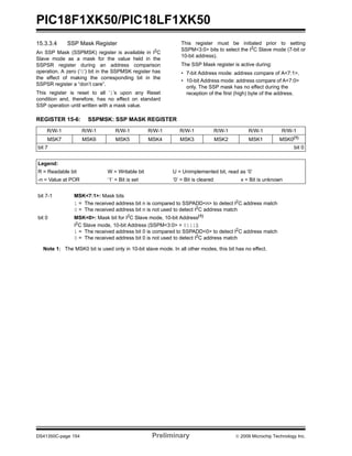 PIC18F1XK50/PIC18LF1XK50
DS41350C-page 154 Preliminary © 2009 Microchip Technology Inc.
15.3.3.4 SSP Mask Register
An SSP Mask (SSPMSK) register is available in I2
C
Slave mode as a mask for the value held in the
SSPSR register during an address comparison
operation. A zero (‘0’) bit in the SSPMSK register has
the effect of making the corresponding bit in the
SSPSR register a “don’t care”.
This register is reset to all ‘1’s upon any Reset
condition and, therefore, has no effect on standard
SSP operation until written with a mask value.
This register must be initiated prior to setting
SSPM<3:0> bits to select the I2
C Slave mode (7-bit or
10-bit address).
The SSP Mask register is active during:
• 7-bit Address mode: address compare of A<7:1>.
• 10-bit Address mode: address compare of A<7:0>
only. The SSP mask has no effect during the
reception of the first (high) byte of the address.
REGISTER 15-6: SSPMSK: SSP MASK REGISTER
R/W-1 R/W-1 R/W-1 R/W-1 R/W-1 R/W-1 R/W-1 R/W-1
MSK7 MSK6 MSK5 MSK4 MSK3 MSK2 MSK1 MSK0(1)
bit 7 bit 0
Legend:
R = Readable bit W = Writable bit U = Unimplemented bit, read as ‘0’
-n = Value at POR ‘1’ = Bit is set ‘0’ = Bit is cleared x = Bit is unknown
bit 7-1 MSK<7:1>: Mask bits
1 = The received address bit n is compared to SSPADD<n> to detect I2
C address match
0 = The received address bit n is not used to detect I2
C address match
bit 0 MSK<0>: Mask bit for I2
C Slave mode, 10-bit Address(1)
I2
C Slave mode, 10-bit Address (SSPM<3:0> = 0111):
1 = The received address bit 0 is compared to SSPADD<0> to detect I2
C address match
0 = The received address bit 0 is not used to detect I2
C address match
Note 1: The MSK0 bit is used only in 10-bit slave mode. In all other modes, this bit has no effect.
 