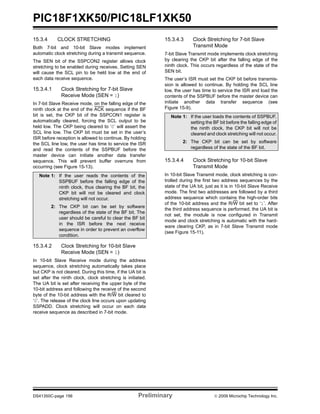 PIC18F1XK50/PIC18LF1XK50
DS41350C-page 156 Preliminary © 2009 Microchip Technology Inc.
15.3.4 CLOCK STRETCHING
Both 7-bit and 10-bit Slave modes implement
automatic clock stretching during a transmit sequence.
The SEN bit of the SSPCON2 register allows clock
stretching to be enabled during receives. Setting SEN
will cause the SCL pin to be held low at the end of
each data receive sequence.
15.3.4.1 Clock Stretching for 7-bit Slave
Receive Mode (SEN = 1)
In 7-bit Slave Receive mode, on the falling edge of the
ninth clock at the end of the ACK sequence if the BF
bit is set, the CKP bit of the SSPCON1 register is
automatically cleared, forcing the SCL output to be
held low. The CKP being cleared to ‘0’ will assert the
SCL line low. The CKP bit must be set in the user’s
ISR before reception is allowed to continue. By holding
the SCL line low, the user has time to service the ISR
and read the contents of the SSPBUF before the
master device can initiate another data transfer
sequence. This will prevent buffer overruns from
occurring (see Figure 15-13).
15.3.4.2 Clock Stretching for 10-bit Slave
Receive Mode (SEN = 1)
In 10-bit Slave Receive mode during the address
sequence, clock stretching automatically takes place
but CKP is not cleared. During this time, if the UA bit is
set after the ninth clock, clock stretching is initiated.
The UA bit is set after receiving the upper byte of the
10-bit address and following the receive of the second
byte of the 10-bit address with the R/W bit cleared to
‘0’. The release of the clock line occurs upon updating
SSPADD. Clock stretching will occur on each data
receive sequence as described in 7-bit mode.
15.3.4.3 Clock Stretching for 7-bit Slave
Transmit Mode
7-bit Slave Transmit mode implements clock stretching
by clearing the CKP bit after the falling edge of the
ninth clock. This occurs regardless of the state of the
SEN bit.
The user’s ISR must set the CKP bit before transmis-
sion is allowed to continue. By holding the SCL line
low, the user has time to service the ISR and load the
contents of the SSPBUF before the master device can
initiate another data transfer sequence (see
Figure 15-9).
15.3.4.4 Clock Stretching for 10-bit Slave
Transmit Mode
In 10-bit Slave Transmit mode, clock stretching is con-
trolled during the first two address sequences by the
state of the UA bit, just as it is in 10-bit Slave Receive
mode. The first two addresses are followed by a third
address sequence which contains the high-order bits
of the 10-bit address and the R/W bit set to ‘1’. After
the third address sequence is performed, the UA bit is
not set, the module is now configured in Transmit
mode and clock stretching is automatic with the hard-
ware clearing CKP, as in 7-bit Slave Transmit mode
(see Figure 15-11).
Note 1: If the user reads the contents of the
SSPBUF before the falling edge of the
ninth clock, thus clearing the BF bit, the
CKP bit will not be cleared and clock
stretching will not occur.
2: The CKP bit can be set by software
regardless of the state of the BF bit. The
user should be careful to clear the BF bit
in the ISR before the next receive
sequence in order to prevent an overflow
condition.
Note 1: If the user loads the contents of SSPBUF,
setting the BF bit before the falling edge of
the ninth clock, the CKP bit will not be
cleared and clock stretching will not occur.
2: The CKP bit can be set by software
regardless of the state of the BF bit.
 