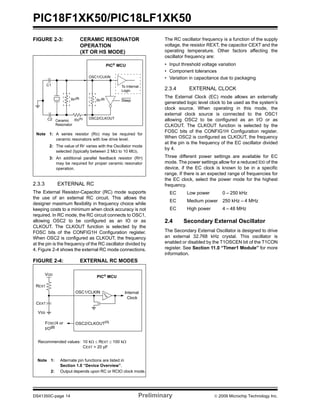 PIC18F1XK50/PIC18LF1XK50
DS41350C-page 14 Preliminary © 2009 Microchip Technology Inc.
FIGURE 2-3: CERAMIC RESONATOR
OPERATION
(XT OR HS MODE)
2.3.3 EXTERNAL RC
The External Resistor-Capacitor (RC) mode supports
the use of an external RC circuit. This allows the
designer maximum flexibility in frequency choice while
keeping costs to a minimum when clock accuracy is not
required. In RC mode, the RC circuit connects to OSC1,
allowing OSC2 to be configured as an IO or as
CLKOUT. The CLKOUT function is selected by the
FOSC bits of the CONFIG1H Configuration register.
When OSC2 is configured as CLKOUT, the frequency
at the pin is the frequency of the RC oscillator divided by
4. Figure 2-4 shows the external RC mode connections.
FIGURE 2-4: EXTERNAL RC MODES
The RC oscillator frequency is a function of the supply
voltage, the resistor REXT, the capacitor CEXT and the
operating temperature. Other factors affecting the
oscillator frequency are:
• Input threshold voltage variation
• Component tolerances
• Variation in capacitance due to packaging
2.3.4 EXTERNAL CLOCK
The External Clock (EC) mode allows an externally
generated logic level clock to be used as the system’s
clock source. When operating in this mode, the
external clock source is connected to the OSC1
allowing OSC2 to be configured as an I/O or as
CLKOUT. The CLKOUT function is selected by the
FOSC bits of the CONFIG1H Configuration register.
When OSC2 is configured as CLKOUT, the frequency
at the pin is the frequency of the EC oscillator divided
by 4.
Three different power settings are available for EC
mode. The power settings allow for a reduced IDD of the
device, if the EC clock is known to be in a specific
range. If there is an expected range of frequencies for
the EC clock, select the power mode for the highest
frequency.
EC Low power 0 – 250 kHz
EC Medium power 250 kHz – 4 MHz
EC High power 4 – 48 MHz
2.4 Secondary External Oscillator
The Secondary External Oscillator is designed to drive
an external 32.768 kHz crystal. This oscillator is
enabled or disabled by the T1OSCEN bit of the T1CON
register. See Section 11.0 “Timer1 Module” for more
information.
Note 1: A series resistor (RS) may be required for
ceramic resonators with low drive level.
2: The value of RF varies with the Oscillator mode
selected (typically between 2 MΩ to 10 MΩ).
3: An additional parallel feedback resistor (RP)
may be required for proper ceramic resonator
operation.
C1
C2 Ceramic RS(1)
OSC1/CLKIN
RF
(2)
Sleep
To Internal
Logic
PIC® MCU
RP(3)
Resonator
OSC2/CLKOUT
OSC2/CLKOUT(1)
CEXT
REXT
PIC® MCU
OSC1/CLKIN
FOSC/4 or
Internal
Clock
VDD
VSS
Recommended values: 10 kΩ ≤ REXT ≤ 100 kΩ
CEXT > 20 pF
Note 1: Alternate pin functions are listed in
Section 1.0 “Device Overview”.
2: Output depends upon RC or RCIO clock mode.
I/O(2)
 