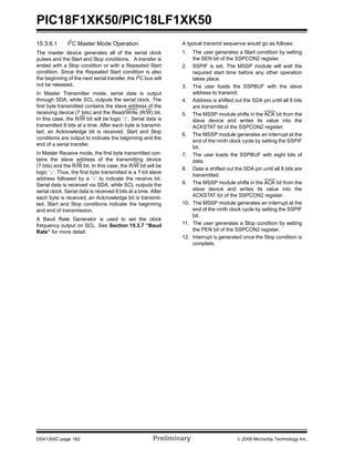 PIC18F1XK50/PIC18LF1XK50
DS41350C-page 162 Preliminary © 2009 Microchip Technology Inc.
15.3.6.1 I2C Master Mode Operation
The master device generates all of the serial clock
pulses and the Start and Stop conditions. A transfer is
ended with a Stop condition or with a Repeated Start
condition. Since the Repeated Start condition is also
the beginning of the next serial transfer, the I2
C bus will
not be released.
In Master Transmitter mode, serial data is output
through SDA, while SCL outputs the serial clock. The
first byte transmitted contains the slave address of the
receiving device (7 bits) and the Read/Write (R/W) bit.
In this case, the R/W bit will be logic ‘0’. Serial data is
transmitted 8 bits at a time. After each byte is transmit-
ted, an Acknowledge bit is received. Start and Stop
conditions are output to indicate the beginning and the
end of a serial transfer.
In Master Receive mode, the first byte transmitted con-
tains the slave address of the transmitting device
(7 bits) and the R/W bit. In this case, the R/W bit will be
logic ‘1’. Thus, the first byte transmitted is a 7-bit slave
address followed by a ‘1’ to indicate the receive bit.
Serial data is received via SDA, while SCL outputs the
serial clock. Serial data is received 8 bits at a time. After
each byte is received, an Acknowledge bit is transmit-
ted. Start and Stop conditions indicate the beginning
and end of transmission.
A Baud Rate Generator is used to set the clock
frequency output on SCL. See Section 15.3.7 “Baud
Rate” for more detail.
A typical transmit sequence would go as follows:
1. The user generates a Start condition by setting
the SEN bit of the SSPCON2 register.
2. SSPIF is set. The MSSP module will wait the
required start time before any other operation
takes place.
3. The user loads the SSPBUF with the slave
address to transmit.
4. Address is shifted out the SDA pin until all 8 bits
are transmitted.
5. The MSSP module shifts in the ACK bit from the
slave device and writes its value into the
ACKSTAT bit of the SSPCON2 register.
6. The MSSP module generates an interrupt at the
end of the ninth clock cycle by setting the SSPIF
bit.
7. The user loads the SSPBUF with eight bits of
data.
8. Data is shifted out the SDA pin until all 8 bits are
transmitted.
9. The MSSP module shifts in the ACK bit from the
slave device and writes its value into the
ACKSTAT bit of the SSPCON2 register.
10. The MSSP module generates an interrupt at the
end of the ninth clock cycle by setting the SSPIF
bit.
11. The user generates a Stop condition by setting
the PEN bit of the SSPCON2 register.
12. Interrupt is generated once the Stop condition is
complete.
 