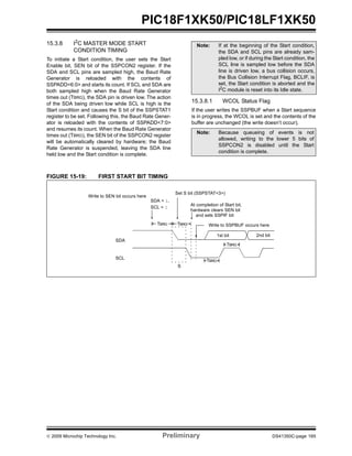 © 2009 Microchip Technology Inc. Preliminary DS41350C-page 165
PIC18F1XK50/PIC18LF1XK50
15.3.8 I2C MASTER MODE START
CONDITION TIMING
To initiate a Start condition, the user sets the Start
Enable bit, SEN bit of the SSPCON2 register. If the
SDA and SCL pins are sampled high, the Baud Rate
Generator is reloaded with the contents of
SSPADD<6:0> and starts its count. If SCL and SDA are
both sampled high when the Baud Rate Generator
times out (TBRG), the SDA pin is driven low. The action
of the SDA being driven low while SCL is high is the
Start condition and causes the S bit of the SSPSTAT1
register to be set. Following this, the Baud Rate Gener-
ator is reloaded with the contents of SSPADD<7:0>
and resumes its count. When the Baud Rate Generator
times out (TBRG), the SEN bit of the SSPCON2 register
will be automatically cleared by hardware; the Baud
Rate Generator is suspended, leaving the SDA line
held low and the Start condition is complete.
15.3.8.1 WCOL Status Flag
If the user writes the SSPBUF when a Start sequence
is in progress, the WCOL is set and the contents of the
buffer are unchanged (the write doesn’t occur).
FIGURE 15-19: FIRST START BIT TIMING
Note: If at the beginning of the Start condition,
the SDA and SCL pins are already sam-
pled low, or if during the Start condition, the
SCL line is sampled low before the SDA
line is driven low, a bus collision occurs,
the Bus Collision Interrupt Flag, BCLIF, is
set, the Start condition is aborted and the
I2
C module is reset into its Idle state.
Note: Because queueing of events is not
allowed, writing to the lower 5 bits of
SSPCON2 is disabled until the Start
condition is complete.
SDA
SCL
S
TBRG
1st bit 2nd bit
TBRG
SDA = 1,
At completion of Start bit,
SCL = 1
Write to SSPBUF occurs hereTBRG
hardware clears SEN bit
TBRG
Write to SEN bit occurs here
Set S bit (SSPSTAT<3>)
and sets SSPIF bit
 