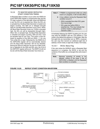 PIC18F1XK50/PIC18LF1XK50
DS41350C-page 166 Preliminary © 2009 Microchip Technology Inc.
15.3.9 I2C MASTER MODE REPEATED
START CONDITION TIMING
A Repeated Start condition occurs when the RSEN bit
of the SSPCON2 register is programmed high and the
I2
C logic module is in the Idle state. When the RSEN bit
is set, the SCL pin is asserted low. When the SCL pin
is sampled low, the Baud Rate Generator is loaded and
begins counting. The SDA pin is released (brought
high) for one Baud Rate Generator count (TBRG). When
the Baud Rate Generator times out, if SDA is sampled
high, the SCL pin will be deasserted (brought high).
When SCL is sampled high, the Baud Rate Generator
is reloaded and begins counting. SDA and SCL must
be sampled high for one TBRG. This action is then fol-
lowed by assertion of the SDA pin (SDA = 0) for one
TBRG while SCL is high. Following this, the RSEN bit of
the SSPCON2 register will be automatically cleared
and the Baud Rate Generator will not be reloaded,
leaving the SDA pin held low. As soon as a Start condi-
tion is detected on the SDA and SCL pins, the S bit of
the SSPSTAT register will be set. The SSPIF bit will not
be set until the Baud Rate Generator has timed out.
Immediately following the SSPIF bit getting set, the user
may write the SSPBUF with the 7-bit address in 7-bit
mode or the default first address in 10-bit mode. After the
first eight bits are transmitted and an ACK is received,
the user may then transmit an additional eight bits of
address (10-bit mode) or eight bits of data (7-bit mode).
15.3.9.1 WCOL Status Flag
If the user writes the SSPBUF when a Repeated Start
sequence is in progress, the WCOL is set and the
contents of the buffer are unchanged (the write doesn’t
occur).
FIGURE 15-20: REPEAT START CONDITION WAVEFORM
Note 1: If RSEN is programmed while any other
event is in progress, it will not take effect.
2: A bus collision during the Repeated Start
condition occurs if:
• SDA is sampled low when SCL goes
from low-to-high.
• SCL goes low before SDA is
asserted low. This may indicate that
another master is attempting to
transmit a data ‘1’.
Note: Because queueing of events is not
allowed, writing of the lower 5 bits of
SSPCON2 is disabled until the Repeated
Start condition is complete.
SDA
SCL
Sr = Repeated Start
Write to SSPCON2
Write to SSPBUF occurs hereon falling edge of ninth clock,
end of Xmit
At completion of Start bit,
hardware clears RSEN bit
1st bit
S bit set by hardware
TBRG
TBRG
SDA = 1,
SDA = 1,
SCL (no change).
SCL = 1
occurs here.
TBRG TBRG TBRG
and sets SSPIF
RSEN bit set by hardware
 
