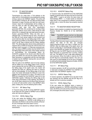© 2009 Microchip Technology Inc. Preliminary DS41350C-page 167
PIC18F1XK50/PIC18LF1XK50
15.3.10 I2C MASTER MODE
TRANSMISSION
Transmission of a data byte, a 7-bit address or the
other half of a 10-bit address is accomplished by simply
writing a value to the SSPBUF register. This action will
set the Buffer Full flag bit, BF and allow the Baud Rate
Generator to begin counting and start the next trans-
mission. Each bit of address/data will be shifted out
onto the SDA pin after the falling edge of SCL is
asserted (see data hold time specification
parameter SP106). SCL is held low for one Baud Rate
Generator rollover count (TBRG). Data should be valid
before SCL is released high (see data setup time spec-
ification parameter SP107). When the SCL pin is
released high, it is held that way for TBRG. The data on
the SDA pin must remain stable for that duration and
some hold time after the next falling edge of SCL. After
the eighth bit is shifted out (the falling edge of the eighth
clock), the BF flag is cleared and the master releases
SDA. This allows the slave device being addressed to
respond with an ACK bit during the ninth bit time if an
address match occurred, or if data was received prop-
erly. The status of ACK is written into the ACKDT bit on
the falling edge of the ninth clock. If the master receives
an Acknowledge, the Acknowledge Status bit,
ACKSTAT, is cleared. If not, the bit is set. After the ninth
clock, the SSPIF bit is set and the master clock (Baud
Rate Generator) is suspended until the next data byte
is loaded into the SSPBUF, leaving SCL low and SDA
unchanged (Figure 15-21).
After the write to the SSPBUF, each bit of the address
will be shifted out on the falling edge of SCL until all
seven address bits and the R/W bit are completed. On
the falling edge of the eighth clock, the master will
deassert the SDA pin, allowing the slave to respond
with an Acknowledge. On the falling edge of the ninth
clock, the master will sample the SDA pin to see if the
address was recognized by a slave. The status of the
ACK bit is loaded into the ACKSTAT status bit of the
SSPCON2 register. Following the falling edge of the
ninth clock transmission of the address, the SSPIF is
set, the BF flag is cleared and the Baud Rate Generator
is turned off until another write to the SSPBUF takes
place, holding SCL low and allowing SDA to float.
15.3.10.1 BF Status Flag
In Transmit mode, the BF bit of the SSPSTAT register
is set when the CPU writes to SSPBUF and is cleared
when all 8 bits are shifted out.
15.3.10.2 WCOL Status Flag
If the user writes the SSPBUF when a transmit is
already in progress (i.e., SSPSR is still shifting out a
data byte), the WCOL is set and the contents of the buf-
fer are unchanged (the write doesn’t occur).
WCOL must be cleared by software before the next
transmission.
15.3.10.3 ACKSTAT Status Flag
In Transmit mode, the ACKSTAT bit of the SSPCON2
register is cleared when the slave has sent an Acknowl-
edge (ACK = 0) and is set when the slave does not
Acknowledge (ACK = 1). A slave sends an Acknowl-
edge when it has recognized its address (including a
general call), or when the slave has properly received
its data.
15.3.11 I2C MASTER MODE RECEPTION
Master mode reception is enabled by programming the
Receive Enable bit, RCEN bit of the SSPCON2
register.
The Baud Rate Generator begins counting and on each
rollover, the state of the SCL pin changes
(high-to-low/low-to-high) and data is shifted into the
SSPSR. After the falling edge of the eighth clock, the
receive enable flag is automatically cleared, the con-
tents of the SSPSR are loaded into the SSPBUF, the
BF flag bit is set, the SSPIF flag bit is set and the Baud
Rate Generator is suspended from counting, holding
SCL low. The MSSP is now in Idle state awaiting the
next command. When the buffer is read by the CPU,
the BF flag bit is automatically cleared. The user can
then send an Acknowledge bit at the end of reception
by setting the Acknowledge Sequence Enable, ACKEN
bit of the SSPCON2 register.
15.3.11.1 BF Status Flag
In receive operation, the BF bit is set when an address
or data byte is loaded into SSPBUF from SSPSR. It is
cleared when the SSPBUF register is read.
15.3.11.2 SSPOV Status Flag
In receive operation, the SSPOV bit is set when 8 bits
are received into the SSPSR and the BF flag bit is
already set from a previous reception.
15.3.11.3 WCOL Status Flag
If the user writes the SSPBUF when a receive is
already in progress (i.e., SSPSR is still shifting in a data
byte), the WCOL bit is set and the contents of the buffer
are unchanged (the write doesn’t occur).
Note: The MSSP module must be in an Idle state
before the RCEN bit is set or the RCEN bit
will be disregarded.
 