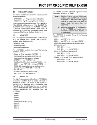© 2009 Microchip Technology Inc. Preliminary DS41350C-page 15
PIC18F1XK50/PIC18LF1XK50
2.5 Internal Oscillator
The internal oscillator module contains two independent
oscillators which are:
• LFINTOSC: Low-Frequency Internal Oscillator
• HFINTOSC: High-Frequency Internal Oscillator
When operating with either oscillator, OSC1 will be an
I/O and OSC2 will be either an I/O or CLKOUT. The
CLKOUT function is selected by the FOSC bits of the
CONFIG1H Configuration register. When OSC2 is
configured as CLKOUT, the frequency at the pin is the
frequency of the Internal Oscillator divided by 4.
2.5.1 LFINTOSC
The Low-Frequency Internal Oscillator (LFINTOSC) is
a 31 kHz internal clock source. The LFINTOSC
oscillator is the clock source for:
• Power-up Timer
• Watchdog Timer
• Fail-Safe Clock Monitor
The LFINTOSC is enabled when any of the following
conditions are true:
• Power-up Timer is enabled (PWRTEN = 0)
• Watchdog Timer is enabled (WDTEN = 1)
• Watchdog Timer is enabled by software
(WDTEN = 0 and SWDTEN = 1)
• Fail-Safe Clock Monitor is enabled (FCMEM = 1)
• SCS1 = 1 and IRCF<2:0> = 000 and INTSRC = 0
• FOSC<3:0> selects the internal oscillator as the
primary clock and IRCF<2:0> = 000 and
INTSRC = 0
• IESO = 1 (Two-Speed Start-up) and
IRCF<2:0> = 000 and INTSRC = 0
2.5.2 HFINTOSC
The High-Frequency Internal Oscillator (HFINTOSC) is
a precision oscillator that is factory-calibrated to
operate at 16 MHz. The output of the HFINTOSC
connects to a postscaler and a multiplexer (see
Figure 2-1). One of eight frequencies can be selected
using the IRCF<2:0> bits of the OSCCON register. The
following frequencies are available from the
HFINTOSC:
• 16 MHZ
• 8 MHZ
• 4 MHZ
• 2 MHZ
• 1 MHZ (Default after Reset)
• 500 kHz
• 250 kHz
• 31 kHz
The HFIOFS bit of the OSCCON register indicates
whether the HFINTOSC is stable.
The HFINTOSC is enabled if any of the following
conditions are true:
• SCS1 = 1 and IRCF<2:0> ≠ 000
• SCS1 = 1 and IRCF<2:0> = 000 and INTSRC = 1
• FOSC<3:0> selects the internal oscillator as the
primary clock and
- IRCF<2:0> ≠ 000 or
- IRCF<2:0> = 000 and INTSRC = 1
• IESO = 1 (Two-Speed Start-up) and
- IRCF<2:0> ≠ 000 or
- IRCF<2:0> = 000 and INTSRC = 1
• FCMEM = 1 (Fail Safe Clock Monitoring) and
- IRCF<2:0> ≠ 000 or
- IRCF<2:0> = 000 and INTSRC = 1
Note 1: Selecting 31 kHz from the HFINTOSC
oscillator requires IRCF<2:0> = 000 and
the INTSRC bit of the OSCTUNE register
to be set. If the INTSRC bit is clear, the
system clock will come from the
LFINTOSC.
2: Additional adjustments to the frequency
of the HFINTOSC can made via the
OSCTUNE registers. See Register 2-3
for more details
 