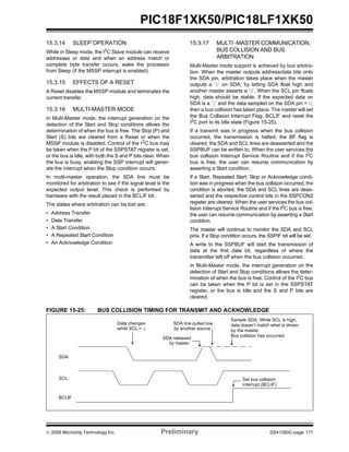 © 2009 Microchip Technology Inc. Preliminary DS41350C-page 171
PIC18F1XK50/PIC18LF1XK50
15.3.14 SLEEP OPERATION
While in Sleep mode, the I2
C Slave module can receive
addresses or data and when an address match or
complete byte transfer occurs, wake the processor
from Sleep (if the MSSP interrupt is enabled).
15.3.15 EFFECTS OF A RESET
A Reset disables the MSSP module and terminates the
current transfer.
15.3.16 MULTI-MASTER MODE
In Multi-Master mode, the interrupt generation on the
detection of the Start and Stop conditions allows the
determination of when the bus is free. The Stop (P) and
Start (S) bits are cleared from a Reset or when the
MSSP module is disabled. Control of the I2
C bus may
be taken when the P bit of the SSPSTAT register is set,
or the bus is Idle, with both the S and P bits clear. When
the bus is busy, enabling the SSP interrupt will gener-
ate the interrupt when the Stop condition occurs.
In multi-master operation, the SDA line must be
monitored for arbitration to see if the signal level is the
expected output level. This check is performed by
hardware with the result placed in the BCLIF bit.
The states where arbitration can be lost are:
• Address Transfer
• Data Transfer
• A Start Condition
• A Repeated Start Condition
• An Acknowledge Condition
15.3.17 MULTI -MASTER COMMUNICATION,
BUS COLLISION AND BUS
ARBITRATION
Multi-Master mode support is achieved by bus arbitra-
tion. When the master outputs address/data bits onto
the SDA pin, arbitration takes place when the master
outputs a ‘1’ on SDA, by letting SDA float high and
another master asserts a ‘0’. When the SCL pin floats
high, data should be stable. If the expected data on
SDA is a ‘1’ and the data sampled on the SDA pin = 0,
then a bus collision has taken place. The master will set
the Bus Collision Interrupt Flag, BCLIF and reset the
I2
C port to its Idle state (Figure 15-25).
If a transmit was in progress when the bus collision
occurred, the transmission is halted, the BF flag is
cleared, the SDA and SCL lines are deasserted and the
SSPBUF can be written to. When the user services the
bus collision Interrupt Service Routine and if the I2
C
bus is free, the user can resume communication by
asserting a Start condition.
If a Start, Repeated Start, Stop or Acknowledge condi-
tion was in progress when the bus collision occurred, the
condition is aborted, the SDA and SCL lines are deas-
serted and the respective control bits in the SSPCON2
register are cleared. When the user services the bus col-
lision Interrupt Service Routine and if the I2
C bus is free,
the user can resume communication by asserting a Start
condition.
The master will continue to monitor the SDA and SCL
pins. If a Stop condition occurs, the SSPIF bit will be set.
A write to the SSPBUF will start the transmission of
data at the first data bit, regardless of where the
transmitter left off when the bus collision occurred.
In Multi-Master mode, the interrupt generation on the
detection of Start and Stop conditions allows the deter-
mination of when the bus is free. Control of the I2
C bus
can be taken when the P bit is set in the SSPSTAT
register, or the bus is Idle and the S and P bits are
cleared.
FIGURE 15-25: BUS COLLISION TIMING FOR TRANSMIT AND ACKNOWLEDGE
SDA
SCL
BCLIF
SDA released
SDA line pulled low
by another source
Sample SDA. While SCL is high,
data doesn’t match what is driven
Bus collision has occurred.
Set bus collision
interrupt (BCLIF)
by the master.
by master
Data changes
while SCL = 0
 