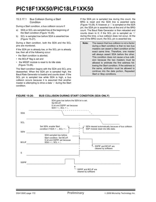 PIC18F1XK50/PIC18LF1XK50
DS41350C-page 172 Preliminary © 2009 Microchip Technology Inc.
15.3.17.1 Bus Collision During a Start
Condition
During a Start condition, a bus collision occurs if:
a) SDA or SCL are sampled low at the beginning of
the Start condition (Figure 15-26).
b) SCL is sampled low before SDA is asserted low
(Figure 15-27).
During a Start condition, both the SDA and the SCL
pins are monitored.
If the SDA pin is already low, or the SCL pin is already
low, then all of the following occur:
• the Start condition is aborted,
• the BCLIF flag is set and
• the MSSP module is reset to its Idle state
(Figure 15-26).
The Start condition begins with the SDA and SCL pins
deasserted. When the SDA pin is sampled high, the
Baud Rate Generator is loaded and counts down. If the
SCL pin is sampled low while SDA is high, a bus
collision occurs because it is assumed that another
master is attempting to drive a data ‘1’ during the Start
condition.
If the SDA pin is sampled low during this count, the
BRG is reset and the SDA line is asserted early
(Figure 15-28). If, however, a ‘1’ is sampled on the SDA
pin, the SDA pin is asserted low at the end of the BRG
count. The Baud Rate Generator is then reloaded and
counts down to 0; if the SCL pin is sampled as ‘0’
during this time, a bus collision does not occur. At the
end of the BRG count, the SCL pin is asserted low.
FIGURE 15-26: BUS COLLISION DURING START CONDITION (SDA ONLY)
Note: The reason that bus collision is not a factor
during a Start condition is that no two bus
masters can assert a Start condition at the
exact same time. Therefore, one master
will always assert SDA before the other.
This condition does not cause a bus colli-
sion because the two masters must be
allowed to arbitrate the first address fol-
lowing the Start condition. If the address is
the same, arbitration must be allowed to
continue into the data portion, Repeated
Start or Stop conditions.
SDA
SCL
SEN
SDA sampled low before
SDA goes low before the SEN bit is set.
S bit and SSPIF set because
SSP module reset into Idle state.
SEN cleared automatically because of bus collision.
S bit and SSPIF set because
Set SEN, enable Start
condition if SDA = 1, SCL = 1
SDA = 0, SCL = 1.
BCLIF
S
SSPIF
SDA = 0, SCL = 1.
SSPIF and BCLIF are
cleared by software
SSPIF and BCLIF are
cleared by software
Set BCLIF,
Start condition. Set BCLIF.
 
