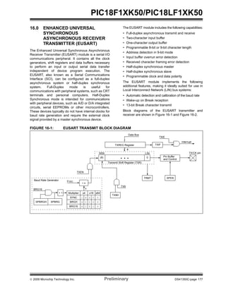 © 2009 Microchip Technology Inc. Preliminary DS41350C-page 177
PIC18F1XK50/PIC18LF1XK50
16.0 ENHANCED UNIVERSAL
SYNCHRONOUS
ASYNCHRONOUS RECEIVER
TRANSMITTER (EUSART)
The Enhanced Universal Synchronous Asynchronous
Receiver Transmitter (EUSART) module is a serial I/O
communications peripheral. It contains all the clock
generators, shift registers and data buffers necessary
to perform an input or output serial data transfer
independent of device program execution. The
EUSART, also known as a Serial Communications
Interface (SCI), can be configured as a full-duplex
asynchronous system or half-duplex synchronous
system. Full-Duplex mode is useful for
communications with peripheral systems, such as CRT
terminals and personal computers. Half-Duplex
Synchronous mode is intended for communications
with peripheral devices, such as A/D or D/A integrated
circuits, serial EEPROMs or other microcontrollers.
These devices typically do not have internal clocks for
baud rate generation and require the external clock
signal provided by a master synchronous device.
The EUSART module includes the following capabilities:
• Full-duplex asynchronous transmit and receive
• Two-character input buffer
• One-character output buffer
• Programmable 8-bit or 9-bit character length
• Address detection in 9-bit mode
• Input buffer overrun error detection
• Received character framing error detection
• Half-duplex synchronous master
• Half-duplex synchronous slave
• Programmable clock and data polarity
The EUSART module implements the following
additional features, making it ideally suited for use in
Local Interconnect Network (LIN) bus systems:
• Automatic detection and calibration of the baud rate
• Wake-up on Break reception
• 13-bit Break character transmit
Block diagrams of the EUSART transmitter and
receiver are shown in Figure 16-1 and Figure 16-2.
FIGURE 16-1: EUSART TRANSMIT BLOCK DIAGRAM
TXIF
TXIE
Interrupt
TXEN
TX9D
MSb LSb
Data Bus
TXREG Register
Transmit Shift Register (TSR)
(8) 0
TX9
TRMT SPEN
TX/CK pin
Pin Buffer
and Control
8
SPBRGSPBRGH
BRG16
FOSC
÷ n
n
+ 1 Multiplier x4 x16 x64
SYNC 1 X 0 0 0
BRGH X 1 1 0 0
BRG16 X 1 0 1 0
Baud Rate Generator
• • •
 