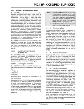 © 2009 Microchip Technology Inc. Preliminary DS41350C-page 179
PIC18F1XK50/PIC18LF1XK50
16.1 EUSART Asynchronous Mode
The EUSART transmits and receives data using the
standard non-return-to-zero (NRZ) format. NRZ is
implemented with two levels: a VOH mark state which
represents a ‘1’ data bit, and a VOL space state which
represents a ‘0’ data bit. NRZ refers to the fact that
consecutively transmitted data bits of the same value
stay at the output level of that bit without returning to a
neutral level between each bit transmission. An NRZ
transmission port idles in the mark state. Each character
transmission consists of one Start bit followed by eight
or nine data bits and is always terminated by one or
more Stop bits. The Start bit is always a space and the
Stop bits are always marks. The most common data
format is 8 bits. Each transmitted bit persists for a period
of 1/(Baud Rate). An on-chip dedicated 8-bit/16-bit Baud
Rate Generator is used to derive standard baud rate
frequencies from the system oscillator. See Table 16-5
for examples of baud rate configurations.
The EUSART transmits and receives the LSb first. The
EUSART’s transmitter and receiver are functionally
independent, but share the same data format and baud
rate. Parity is not supported by the hardware, but can
be implemented in software and stored as the ninth
data bit.
16.1.1 EUSART ASYNCHRONOUS
TRANSMITTER
The EUSART transmitter block diagram is shown in
Figure 16-1. The heart of the transmitter is the serial
Transmit Shift Register (TSR), which is not directly
accessible by software. The TSR obtains its data from
the transmit buffer, which is the TXREG register.
16.1.1.1 Enabling the Transmitter
The EUSART transmitter is enabled for asynchronous
operations by configuring the following three control
bits:
• TXEN = 1
• SYNC = 0
• SPEN = 1
All other EUSART control bits are assumed to be in
their default state.
Setting the TXEN bit of the TXSTA register enables the
transmitter circuitry of the EUSART. Clearing the SYNC
bit of the TXSTA register configures the EUSART for
asynchronous operation. Setting the SPEN bit of the
RCSTA register enables the EUSART and automatically
configures the TX/CK I/O pin as an output. If the TX/CK
pin is shared with an analog peripheral the analog I/O
function must be disabled by clearing the corresponding
ANSEL bit.
16.1.1.2 Transmitting Data
A transmission is initiated by writing a character to the
TXREG register. If this is the first character, or the
previous character has been completely flushed from
the TSR, the data in the TXREG is immediately
transferred to the TSR register. If the TSR still contains
all or part of a previous character, the new character
data is held in the TXREG until the Stop bit of the
previous character has been transmitted. The pending
character in the TXREG is then transferred to the TSR
in one TCY immediately following the Stop bit
transmission. The transmission of the Start bit, data bits
and Stop bit sequence commences immediately
following the transfer of the data to the TSR from the
TXREG.
16.1.1.3 Transmit Data Polarity
The polarity of the transmit data can be controlled with
the CKTXP bit of the BAUDCON register. The default
state of this bit is ‘0’ which selects high true transmit
idle and data bits. Setting the CKTXP bit to ‘1’ will invert
the transmit data resulting in low true idle and data bits.
The CKTXP bit controls transmit data polarity only in
Asynchronous mode. In Synchronous mode the
CKTXP bit has a different function.
16.1.1.4 Transmit Interrupt Flag
The TXIF interrupt flag bit of the PIR1 register is set
whenever the EUSART transmitter is enabled and no
character is being held for transmission in the TXREG.
In other words, the TXIF bit is only clear when the TSR
is busy with a character and a new character has been
queued for transmission in the TXREG. The TXIF flag bit
is not cleared immediately upon writing TXREG. TXIF
becomes valid in the second instruction cycle following
the write execution. Polling TXIF immediately following
the TXREG write will return invalid results. The TXIF bit
is read-only, it cannot be set or cleared by software.
The TXIF interrupt can be enabled by setting the TXIE
interrupt enable bit of the PIE1 register. However, the
TXIF flag bit will be set whenever the TXREG is empty,
regardless of the state of TXIE enable bit.
To use interrupts when transmitting data, set the TXIE
bit only when there is more data to send. Clear the
TXIE interrupt enable bit upon writing the last character
of the transmission to the TXREG.
Note 1: When the SPEN bit is set the RX/DT I/O pin
is automatically configured as an input,
regardless of the state of the corresponding
TRIS bit and whether or not the EUSART
receiver is enabled. The RX/DT pin data
can be read via a normal PORT read but
PORT latch data output is precluded.
2: The TXIF transmitter interrupt flag is set
when the TXEN enable bit is set.
 