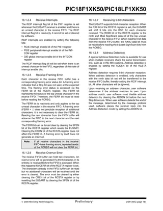 © 2009 Microchip Technology Inc. Preliminary DS41350C-page 183
PIC18F1XK50/PIC18LF1XK50
16.1.2.4 Receive Interrupts
The RCIF interrupt flag bit of the PIR1 register is set
whenever the EUSART receiver is enabled and there is
an unread character in the receive FIFO. The RCIF
interrupt flag bit is read-only, it cannot be set or cleared
by software.
RCIF interrupts are enabled by setting the following
bits:
• RCIE interrupt enable bit of the PIE1 register
• PEIE peripheral interrupt enable bit of the INT-
CON register
• GIE global interrupt enable bit of the INTCON
register
The RCIF interrupt flag bit will be set when there is an
unread character in the FIFO, regardless of the state of
interrupt enable bits.
16.1.2.5 Receive Framing Error
Each character in the receive FIFO buffer has a
corresponding framing error status bit. A framing error
indicates that a Stop bit was not seen at the expected
time. The framing error status is accessed via the
FERR bit of the RCSTA register. The FERR bit
represents the status of the top unread character in the
receive FIFO. Therefore, the FERR bit must be read
before reading the RCREG.
The FERR bit is read-only and only applies to the top
unread character in the receive FIFO. A framing error
(FERR = 1) does not preclude reception of additional
characters. It is not necessary to clear the FERR bit.
Reading the next character from the FIFO buffer will
advance the FIFO to the next character and the next
corresponding framing error.
The FERR bit can be forced clear by clearing the SPEN
bit of the RCSTA register which resets the EUSART.
Clearing the CREN bit of the RCSTA register does not
affect the FERR bit. A framing error by itself does not
generate an interrupt.
16.1.2.6 Receive Overrun Error
The receive FIFO buffer can hold two characters. An
overrun error will be generated If a third character, in its
entirety, is received before the FIFO is accessed. When
this happens the OERR bit of the RCSTA register is set.
The characters already in the FIFO buffer can be read
but no additional characters will be received until the
error is cleared. The error must be cleared by either
clearing the CREN bit of the RCSTA register or by
resetting the EUSART by clearing the SPEN bit of the
RCSTA register.
16.1.2.7 Receiving 9-bit Characters
The EUSART supports 9-bit character reception. When
the RX9 bit of the RCSTA register is set, the EUSART
will shift 9 bits into the RSR for each character
received. The RX9D bit of the RCSTA register is the
ninth and Most Significant data bit of the top unread
character in the receive FIFO. When reading 9-bit data
from the receive FIFO buffer, the RX9D data bit must
be read before reading the 8 Least Significant bits from
the RCREG.
16.1.2.8 Address Detection
A special Address Detection mode is available for use
when multiple receivers share the same transmission
line, such as in RS-485 systems. Address detection is
enabled by setting the ADDEN bit of the RCSTA
register.
Address detection requires 9-bit character reception.
When address detection is enabled, only characters
with the ninth data bit set will be transferred to the
receive FIFO buffer, thereby setting the RCIF interrupt
bit. All other characters will be ignored.
Upon receiving an address character, user software
determines if the address matches its own. Upon
address match, user software must disable address
detection by clearing the ADDEN bit before the next
Stop bit occurs. When user software detects the end of
the message, determined by the message protocol
used, software places the receiver back into the
Address Detection mode by setting the ADDEN bit.
Note: If all receive characters in the receive
FIFO have framing errors, repeated reads
of the RCREG will not clear the FERR bit.
 