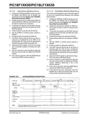 PIC18F1XK50/PIC18LF1XK50
DS41350C-page 184 Preliminary © 2009 Microchip Technology Inc.
16.1.2.9 Asynchronous Reception Set-up:
1. Initialize the SPBRGH:SPBRG register pair and
the BRGH and BRG16 bits to achieve the
desired baud rate (see Section 16.3 “EUSART
Baud Rate Generator (BRG)”).
2. Enable the serial port by setting the SPEN bit
and the RX/DT pin TRIS bit. The SYNC bit must
be clear for asynchronous operation.
3. If interrupts are desired, set the RCIE interrupt
enable bit and set the GIE and PEIE bits of the
INTCON register.
4. If 9-bit reception is desired, set the RX9 bit.
5. Set the DTRXP if inverted receive polarity is
desired.
6. Enable reception by setting the CREN bit.
7. The RCIF interrupt flag bit will be set when a
character is transferred from the RSR to the
receive buffer. An interrupt will be generated if
the RCIE interrupt enable bit was also set.
8. Read the RCSTA register to get the error flags
and, if 9-bit data reception is enabled, the ninth
data bit.
9. Get the received 8 Least Significant data bits
from the receive buffer by reading the RCREG
register.
10. If an overrun occurred, clear the OERR flag by
clearing the CREN receiver enable bit.
16.1.2.10 9-bit Address Detection Mode Set-up
This mode would typically be used in RS-485 systems.
To set up an Asynchronous Reception with Address
Detect Enable:
1. Initialize the SPBRGH, SPBRG register pair and
the BRGH and BRG16 bits to achieve the
desired baud rate (see Section 16.3 “EUSART
Baud Rate Generator (BRG)”).
2. Enable the serial port by setting the SPEN bit.
The SYNC bit must be clear for asynchronous
operation.
3. If interrupts are desired, set the RCIE interrupt
enable bit and set the GIE and PEIE bits of the
INTCON register.
4. Enable 9-bit reception by setting the RX9 bit.
5. Enable address detection by setting the ADDEN
bit.
6. Set the DTRXP if inverted receive polarity is
desired.
7. Enable reception by setting the CREN bit.
8. The RCIF interrupt flag bit will be set when a
character with the ninth bit set is transferred
from the RSR to the receive buffer. An interrupt
will be generated if the RCIE interrupt enable bit
was also set.
9. Read the RCSTA register to get the error flags.
The ninth data bit will always be set.
10. Get the received 8 Least Significant data bits
from the receive buffer by reading the RCREG
register. Software determines if this is the
device’s address.
11. If an overrun occurred, clear the OERR flag by
clearing the CREN receiver enable bit.
12. If the device has been addressed, clear the
ADDEN bit to allow all received data into the
receive buffer and generate interrupts.
FIGURE 16-5: ASYNCHRONOUS RECEPTION
Start
bit bit 7/8bit 1bit 0 bit 7/8 bit 0Stop
bit
Start
bit
Start
bitbit 7/8 Stop
bit
RX/DT pin
Reg
Rcv Buffer Reg
Rcv Shift
Read Rcv
Buffer Reg
RCREG
RCIF
(Interrupt Flag)
OERR bit
CREN
Word 1
RCREG
Word 2
RCREG
Stop
bit
Note: This timing diagram shows three words appearing on the RX input. The RCREG (receive buffer) is read after the third word,
causing the OERR (overrun) bit to be set.
RCIDL
 