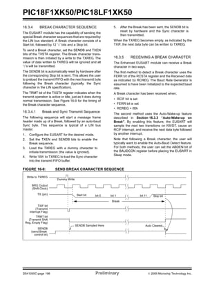 PIC18F1XK50/PIC18LF1XK50
DS41350C-page 196 Preliminary © 2009 Microchip Technology Inc.
16.3.4 BREAK CHARACTER SEQUENCE
The EUSART module has the capability of sending the
special Break character sequences that are required by
the LIN bus standard. A Break character consists of a
Start bit, followed by 12 ‘0’ bits and a Stop bit.
To send a Break character, set the SENDB and TXEN
bits of the TXSTA register. The Break character trans-
mission is then initiated by a write to the TXREG. The
value of data written to TXREG will be ignored and all
‘0’s will be transmitted.
The SENDB bit is automatically reset by hardware after
the corresponding Stop bit is sent. This allows the user
to preload the transmit FIFO with the next transmit byte
following the Break character (typically, the Sync
character in the LIN specification).
The TRMT bit of the TXSTA register indicates when the
transmit operation is active or Idle, just as it does during
normal transmission. See Figure 16-9 for the timing of
the Break character sequence.
16.3.4.1 Break and Sync Transmit Sequence
The following sequence will start a message frame
header made up of a Break, followed by an auto-baud
Sync byte. This sequence is typical of a LIN bus
master.
1. Configure the EUSART for the desired mode.
2. Set the TXEN and SENDB bits to enable the
Break sequence.
3. Load the TXREG with a dummy character to
initiate transmission (the value is ignored).
4. Write ‘55h’ to TXREG to load the Sync character
into the transmit FIFO buffer.
5. After the Break has been sent, the SENDB bit is
reset by hardware and the Sync character is
then transmitted.
When the TXREG becomes empty, as indicated by the
TXIF, the next data byte can be written to TXREG.
16.3.5 RECEIVING A BREAK CHARACTER
The Enhanced EUSART module can receive a Break
character in two ways.
The first method to detect a Break character uses the
FERR bit of the RCSTA register and the Received data
as indicated by RCREG. The Baud Rate Generator is
assumed to have been initialized to the expected baud
rate.
A Break character has been received when;
• RCIF bit is set
• FERR bit is set
• RCREG = 00h
The second method uses the Auto-Wake-up feature
described in Section 16.3.3 “Auto-Wake-up on
Break”. By enabling this feature, the EUSART will
sample the next two transitions on RX/DT, cause an
RCIF interrupt, and receive the next data byte followed
by another interrupt.
Note that following a Break character, the user will
typically want to enable the Auto-Baud Detect feature.
For both methods, the user can set the ABDEN bit of
the BAUDCON register before placing the EUSART in
Sleep mode.
FIGURE 16-9: SEND BREAK CHARACTER SEQUENCE
Write to TXREG
Dummy Write
BRG Output
(Shift Clock)
Start bit bit 0 bit 1 bit 11 Stop bit
Break
TXIF bit
(Transmit
interrupt Flag)
TX (pin)
TRMT bit
(Transmit Shift
Reg. Empty Flag)
SENDB
(send Break
control bit)
SENDB Sampled Here Auto Cleared
 