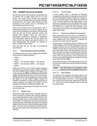 © 2009 Microchip Technology Inc. Preliminary DS41350C-page 197
PIC18F1XK50/PIC18LF1XK50
16.4 EUSART Synchronous Mode
Synchronous serial communications are typically used
in systems with a single master and one or more
slaves. The master device contains the necessary
circuitry for baud rate generation and supplies the clock
for all devices in the system. Slave devices can take
advantage of the master clock by eliminating the
internal clock generation circuitry.
There are two signal lines in Synchronous mode: a
bidirectional data line and a clock line. Slaves use the
external clock supplied by the master to shift the serial
data into and out of their respective receive and
transmit shift registers. Since the data line is
bidirectional, synchronous operation is half-duplex
only. Half-duplex refers to the fact that master and
slave devices can receive and transmit data but not
both simultaneously. The EUSART can operate as
either a master or slave device.
Start and Stop bits are not used in synchronous
transmissions.
16.4.1 SYNCHRONOUS MASTER MODE
The following bits are used to configure the EUSART
for Synchronous Master operation:
• SYNC = 1
• CSRC = 1
• SREN = 0 (for transmit); SREN = 1 (for receive)
• CREN = 0 (for transmit); CREN = 1 (for receive)
• SPEN = 1
Setting the SYNC bit of the TXSTA register configures
the device for synchronous operation. Setting the CSRC
bit of the TXSTA register configures the device as a
master. Clearing the SREN and CREN bits of the RCSTA
register ensures that the device is in the Transmit mode,
otherwise the device will be configured to receive. Setting
the SPEN bit of the RCSTA register enables the
EUSART. If the RX/DT or TX/CK pins are shared with an
analog peripheral the analog I/O functions must be
disabled by clearing the corresponding ANSEL bits.
The TRIS bits corresponding to the RX/DT and TX/CK
pins should be set.
16.4.1.1 Master Clock
Synchronous data transfers use a separate clock line,
which is synchronous with the data. A device configured
as a master transmits the clock on the TX/CK line. The
TX/CK pin output driver is automatically enabled when
the EUSART is configured for synchronous transmit or
receive operation. Serial data bits change on the leading
edge to ensure they are valid at the trailing edge of each
clock. One clock cycle is generated for each data bit.
Only as many clock cycles are generated as there are
data bits.
16.4.1.2 Clock Polarity
A clock polarity option is provided for Microwire
compatibility. Clock polarity is selected with the CKTXP
bit of the BAUDCON register. Setting the CKTXP bit
sets the clock Idle state as high. When the CKTXP bit
is set, the data changes on the falling edge of each
clock and is sampled on the rising edge of each clock.
Clearing the CKTXP bit sets the Idle state as low. When
the CKTXP bit is cleared, the data changes on the
rising edge of each clock and is sampled on the falling
edge of each clock.
16.4.1.3 Synchronous Master Transmission
Data is transferred out of the device on the RX/DT pin.
The RX/DT and TX/CK pin output drivers are automat-
ically enabled when the EUSART is configured for
synchronous master transmit operation.
A transmission is initiated by writing a character to the
TXREG register. If the TSR still contains all or part of a
previous character the new character data is held in the
TXREG until the last bit of the previous character has
been transmitted. If this is the first character, or the pre-
vious character has been completely flushed from the
TSR, the data in the TXREG is immediately transferred
to the TSR. The transmission of the character com-
mences immediately following the transfer of the data
to the TSR from the TXREG.
Each data bit changes on the leading edge of the mas-
ter clock and remains valid until the subsequent leading
clock edge.
16.4.1.4 Data Polarity
The polarity of the transmit and receive data can be
controlled with the DTRXP bit of the BAUDCON regis-
ter. The default state of this bit is ‘0’ which selects high
true transmit and receive data. Setting the DTRXP bit
to ‘1’ will invert the data resulting in low true transmit
and receive data.
Note: The TSR register is not mapped in data
memory, so it is not available to the user.
 
