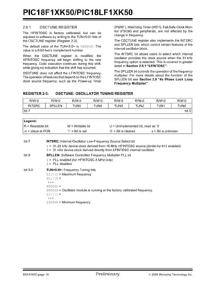PIC18F1XK50/PIC18LF1XK50
DS41350C-page 18 Preliminary © 2009 Microchip Technology Inc.
2.6.1 OSCTUNE REGISTER
The HFINTOSC is factory calibrated, but can be
adjusted in software by writing to the TUN<5:0> bits of
the OSCTUNE register (Register 2-3).
The default value of the TUN<5:0> is ‘000000’. The
value is a 6-bit two’s complement number.
When the OSCTUNE register is modified, the
HFINTOSC frequency will begin shifting to the new
frequency. Code execution continues during this shift,
while giving no indication that the shift has occurred.
OSCTUNE does not affect the LFINTOSC frequency.
The operation of features that depend on the LFINTOSC
clock source frequency, such as the Power-up Timer
(PWRT), Watchdog Timer (WDT), Fail-Safe Clock Mon-
itor (FSCM) and peripherals, are not affected by the
change in frequency.
The OSCTUNE register also implements the INTSRC
and SPLLEN bits, which control certain features of the
internal oscillator block.
The INTSRC bit allows users to select which internal
oscillator provides the clock source when the 31 kHz
frequency option is selected. This is covered in greater
detail in Section 2.5.1 “LFINTOSC”.
The SPLLEN bit controls the operation of the frequency
multiplier. For more details about the function of the
SPLLEN bit see Section 2.9 “4x Phase Lock Loop
Frequency Multiplier”
REGISTER 2-3: OSCTUNE: OSCILLATOR TUNING REGISTER
R/W-0 R/W-0 R/W-0 R/W-0 R/W-0 R/W-0 R/W-0 R/W-0
INTSRC SPLLEN TUN5 TUN4 TUN3 TUN2 TUN1 TUN0
bit 7 bit 0
Legend:
R = Readable bit W = Writable bit U = Unimplemented bit, read as ‘0’
-n = Value at POR ‘1’ = Bit is set ‘0’ = Bit is cleared x = Bit is unknown
bit 7 INTSRC: Internal Oscillator Low-Frequency Source Select bit
1 = 31.25 kHz device clock derived from 16 MHz HFINTOSC source (divide-by-512 enabled)
0 = 31 kHz device clock derived directly from LFINTOSC internal oscillator
bit 6 SPLLEN: Software Controlled Frequency Multiplier PLL bit
1 = PLL enabled (for HFINTOSC 8 MHz only)
0 = PLL disabled
bit 5-0 TUN<5:0>: Frequency Tuning bits
011111 = Maximum frequency
011110 =
• • •
000001 =
000000 = Oscillator module is running at the factory calibrated frequency.
111111 =
• • •
100000 = Minimum frequency
 