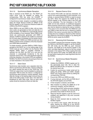 PIC18F1XK50/PIC18LF1XK50
DS41350C-page 200 Preliminary © 2009 Microchip Technology Inc.
16.4.1.6 Synchronous Master Reception
Data is received at the RX/DT pin. The RX/DT pin
output driver must be disabled by setting the
corresponding TRIS bits when the EUSART is
configured for synchronous master receive operation.
In Synchronous mode, reception is enabled by setting
either the Single Receive Enable bit (SREN of the
RCSTA register) or the Continuous Receive Enable bit
(CREN of the RCSTA register).
When SREN is set and CREN is clear, only as many
clock cycles are generated as there are data bits in a
single character. The SREN bit is automatically cleared
at the completion of one character. When CREN is set,
clocks are continuously generated until CREN is
cleared. If CREN is cleared in the middle of a character
the CK clock stops immediately and the partial charac-
ter is discarded. If SREN and CREN are both set, then
SREN is cleared at the completion of the first character
and CREN takes precedence.
To initiate reception, set either SREN or CREN. Data is
sampled at the RX/DT pin on the trailing edge of the
TX/CK clock pin and is shifted into the Receive Shift
Register (RSR). When a complete character is
received into the RSR, the RCIF bit is set and the
character is automatically transferred to the two
character receive FIFO. The Least Significant eight bits
of the top character in the receive FIFO are available in
RCREG. The RCIF bit remains set as long as there are
un-read characters in the receive FIFO.
16.4.1.7 Slave Clock
Synchronous data transfers use a separate clock line,
which is synchronous with the data. A device configured
as a slave receives the clock on the TX/CK line. The
TX/CK pin output driver must be disabled by setting the
associated TRIS bit when the device is configured for
synchronous slave transmit or receive operation. Serial
data bits change on the leading edge to ensure they are
valid at the trailing edge of each clock. One data bit is
transferred for each clock cycle. Only as many clock
cycles should be received as there are data bits.
16.4.1.8 Receive Overrun Error
The receive FIFO buffer can hold two characters. An
overrun error will be generated if a third character, in its
entirety, is received before RCREG is read to access
the FIFO. When this happens the OERR bit of the
RCSTA register is set. Previous data in the FIFO will
not be overwritten. The two characters in the FIFO
buffer can be read, however, no additional characters
will be received until the error is cleared. The OERR bit
can only be cleared by clearing the overrun condition.
If the overrun error occurred when the SREN bit is set
and CREN is clear then the error is cleared by reading
RCREG. If the overrun occurred when the CREN bit is
set then the error condition is cleared by either clearing
the CREN bit of the RCSTA register or by clearing the
SPEN bit which resets the EUSART.
16.4.1.9 Receiving 9-bit Characters
The EUSART supports 9-bit character reception. When
the RX9 bit of the RCSTA register is set the EUSART
will shift 9-bits into the RSR for each character
received. The RX9D bit of the RCSTA register is the
ninth, and Most Significant, data bit of the top unread
character in the receive FIFO. When reading 9-bit data
from the receive FIFO buffer, the RX9D data bit must
be read before reading the 8 Least Significant bits from
the RCREG.
16.4.1.10 Synchronous Master Reception
Set-up:
1. Initialize the SPBRGH, SPBRG register pair for
the appropriate baud rate. Set or clear the
BRGH and BRG16 bits, as required, to achieve
the desired baud rate.
2. Enable the synchronous master serial port by
setting bits SYNC, SPEN and CSRC. Disable
RX/DT and TX/CK output drivers by setting the
corresponding TRIS bits.
3. Ensure bits CREN and SREN are clear.
4. If using interrupts, set the GIE and PEIE bits of
the INTCON register and set RCIE.
5. If 9-bit reception is desired, set bit RX9.
6. Start reception by setting the SREN bit or for
continuous reception, set the CREN bit.
7. Interrupt flag bit RCIF will be set when reception
of a character is complete. An interrupt will be
generated if the enable bit RCIE was set.
8. Read the RCSTA register to get the ninth bit (if
enabled) and determine if any error occurred
during reception.
9. Read the 8-bit received data by reading the
RCREG register.
10. If an overrun error occurs, clear the error by
either clearing the CREN bit of the RCSTA
register or by clearing the SPEN bit which resets
the EUSART.
 