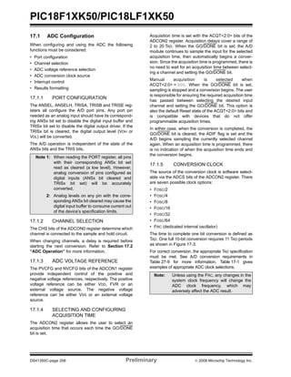 PIC18F1XK50/PIC18LF1XK50
DS41350C-page 206 Preliminary © 2009 Microchip Technology Inc.
17.1 ADC Configuration
When configuring and using the ADC the following
functions must be considered:
• Port configuration
• Channel selection
• ADC voltage reference selection
• ADC conversion clock source
• Interrupt control
• Results formatting
17.1.1 PORT CONFIGURATION
The ANSEL, ANSELH, TRISA, TRISB and TRISE reg-
isters all configure the A/D port pins. Any port pin
needed as an analog input should have its correspond-
ing ANSx bit set to disable the digital input buffer and
TRISx bit set to disable the digital output driver. If the
TRISx bit is cleared, the digital output level (VOH or
VOL) will be converted.
The A/D operation is independent of the state of the
ANSx bits and the TRIS bits.
17.1.2 CHANNEL SELECTION
The CHS bits of the ADCON0 register determine which
channel is connected to the sample and hold circuit.
When changing channels, a delay is required before
starting the next conversion. Refer to Section 17.2
“ADC Operation” for more information.
17.1.3 ADC VOLTAGE REFERENCE
The PVCFG and NVCFG bits of the ADCON1 register
provide independent control of the positive and
negative voltage references, respectively. The positive
voltage reference can be either VDD, FVR or an
external voltage source. The negative voltage
reference can be either VSS or an external voltage
source.
17.1.4 SELECTING AND CONFIGURING
ACQUISITION TIME
The ADCON2 register allows the user to select an
acquisition time that occurs each time the GO/DONE
bit is set.
Acquisition time is set with the ACQT<2:0> bits of the
ADCON2 register. Acquisition delays cover a range of
2 to 20 TAD. When the GO/DONE bit is set, the A/D
module continues to sample the input for the selected
acquisition time, then automatically begins a conver-
sion. Since the acquisition time is programmed, there is
no need to wait for an acquisition time between select-
ing a channel and setting the GO/DONE bit.
Manual acquisition is selected when
ACQT<2:0> = 000. When the GO/DONE bit is set,
sampling is stopped and a conversion begins. The user
is responsible for ensuring the required acquisition time
has passed between selecting the desired input
channel and setting the GO/DONE bit. This option is
also the default Reset state of the ACQT<2:0> bits and
is compatible with devices that do not offer
programmable acquisition times.
In either case, when the conversion is completed, the
GO/DONE bit is cleared, the ADIF flag is set and the
A/D begins sampling the currently selected channel
again. When an acquisition time is programmed, there
is no indication of when the acquisition time ends and
the conversion begins.
17.1.5 CONVERSION CLOCK
The source of the conversion clock is software select-
able via the ADCS bits of the ADCON2 register. There
are seven possible clock options:
• FOSC/2
• FOSC/4
• FOSC/8
• FOSC/16
• FOSC/32
• FOSC/64
• FRC (dedicated internal oscillator)
The time to complete one bit conversion is defined as
TAD. One full 10-bit conversion requires 11 TAD periods
as shown in Figure 17-3.
For correct conversion, the appropriate TAD specification
must be met. See A/D conversion requirements in
Table 27-9 for more information. Table 17-1 gives
examples of appropriate ADC clock selections.
Note 1: When reading the PORT register, all pins
with their corresponding ANSx bit set
read as cleared (a low level). However,
analog conversion of pins configured as
digital inputs (ANSx bit cleared and
TRISx bit set) will be accurately
converted.
2: Analog levels on any pin with the corre-
sponding ANSx bit cleared may cause the
digital input buffer to consume current out
of the device’s specification limits.
Note: Unless using the FRC, any changes in the
system clock frequency will change the
ADC clock frequency, which may
adversely affect the ADC result.
 