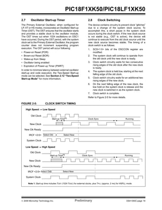 © 2009 Microchip Technology Inc. Preliminary DS41350C-page 19
PIC18F1XK50/PIC18LF1XK50
2.7 Oscillator Start-up Timer
The Primary External Oscillator, when configured for
LP, XT or HS modes, incorporates an Oscillator Start-up
Timer (OST). The OST ensures that the oscillator starts
and provides a stable clock to the oscillator module.
The OST times out when 1024 oscillations on OSC1
have occurred. During the OST period, with the system
clock set to the Primary External Oscillator, the program
counter does not increment suspending program
execution. The OST period will occur following:
• Power-on Reset (POR)
• Brown-out Reset (BOR)
• Wake-up from Sleep
• Oscillator being enabled
• Expiration of Power-up Timer (PWRT)
In order to minimize latency between external oscillator
start-up and code execution, the Two-Speed Start-up
mode can be selected. See Section 2.12 “Two-Speed
Start-up Mode” for more information.
2.8 Clock Switching
The device contains circuitry to prevent clock “glitches”
due to a change of the system clock source. To
accomplish this, a short pause in the system clock
occurs during the clock switch. If the new clock source
is not stable (e.g., OST is active), the device will
continue to execute from the old clock source until the
new clock source becomes stable. The timing of a
clock switch is as follows:
1. SCS<1:0> bits of the OSCCON register are
modified.
2. The system clock will continue to operate from
the old clock until the new clock is ready.
3. Clock switch circuitry waits for two consecutive
rising edges of the old clock after the new clock
is ready.
4. The system clock is held low, starting at the next
falling edge of the old clock.
5. Clock switch circuitry waits for an additional two
rising edges of the new clock.
6. On the next falling edge of the new clock, the
low hold on the system clock is release and the
new clock is switched in as the system clock.
7. Clock switch is complete.
Refer to Figure 2-5 for more details.
FIGURE 2-5: CLOCK SWITCH TIMING
Old Clock
New Clock
IRCF <2:0>
System Clock
Start-up Time(1)
Clock Sync Running
High Speed Low Speed
Select Old Select New
New Clk Ready
Low Speed High Speed
Old Clock
New Clock
IRCF <2:0>
System Clock
Start-up Time(1)
Clock Sync Running
Select Old Select New
New Clk Ready
Note 1: Start-up time includes TOST (1024 TOSC) for external clocks, plus TPLL (approx. 2 ms) for HSPLL mode.
 
